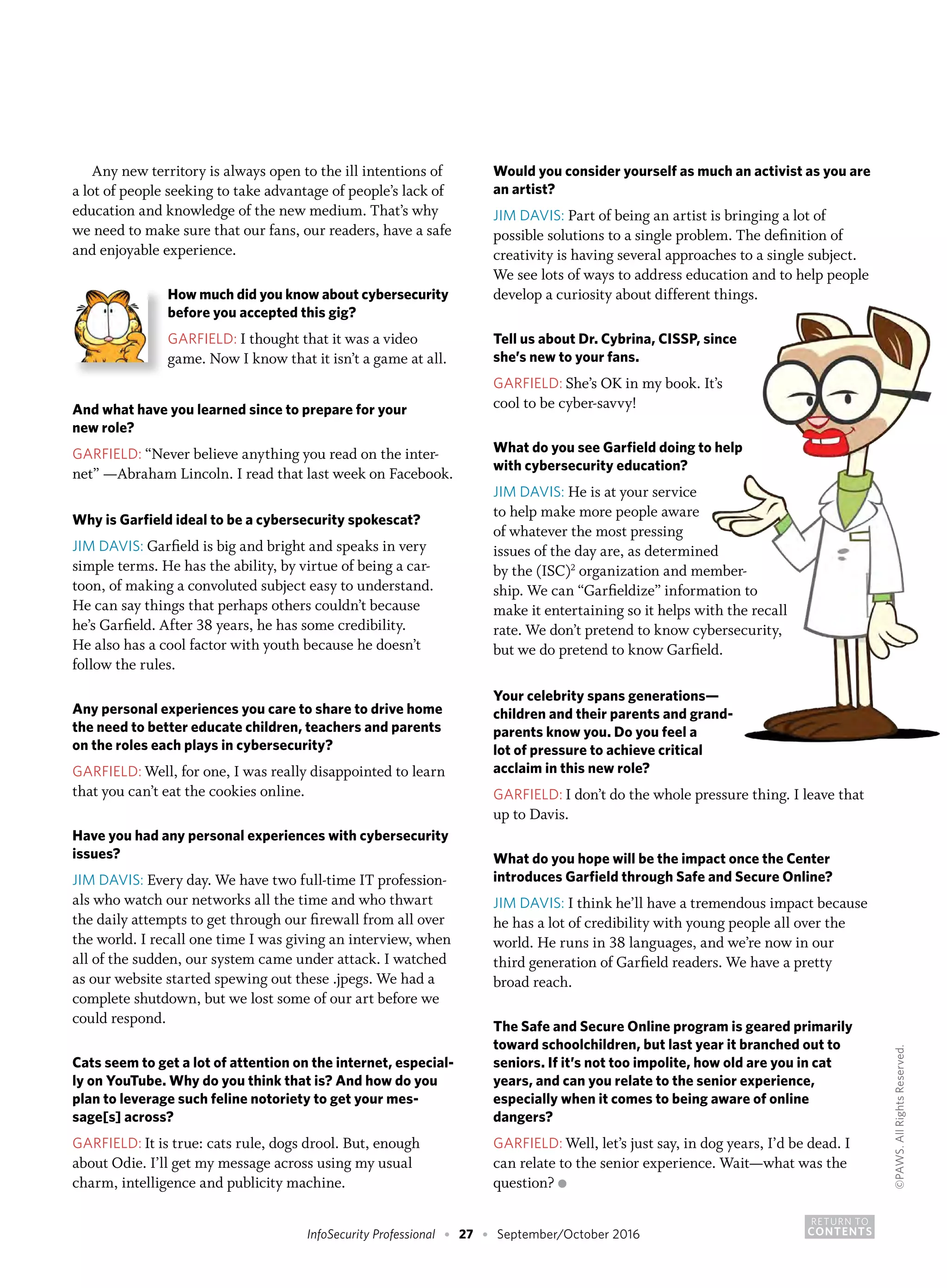 RETURN TO
CONTENTSInfoSecurity Professional • 27 • September/October 2016
Any new territory is always open to the ill intentions of
a lot of people seeking to take advantage of people’s lack of
education and knowledge of the new medium. That’s why
we need to make sure that our fans, our readers, have a safe
and enjoyable experience.
How much did you know about cybersecurity
before you accepted this gig?
GARFIELD: I thought that it was a video
game. Now I know that it isn’t a game at all.
And what have you learned since to prepare for your
new role?
GARFIELD: “Never believe anything you read on the inter-
net” —Abraham Lincoln. I read that last week on Facebook.
Why is Garfield ideal to be a cybersecurity spokescat?
JIM DAVIS: Garfield is big and bright and speaks in very
simple terms. He has the ability, by virtue of being a car-
toon, of making a convoluted subject easy to understand.
He can say things that perhaps others couldn’t because
he’s Garfield. After 38 years, he has some credibility.
He also has a cool factor with youth because he doesn’t
follow the rules.
Any personal experiences you care to share to drive home
the need to better educate children, teachers and parents
on the roles each plays in cybersecurity?
GARFIELD: Well, for one, I was really disappointed to learn
that you can’t eat the cookies online.
Have you had any personal experiences with cybersecurity
issues?
JIM DAVIS: Every day. We have two full-time IT profession-
als who watch our networks all the time and who thwart
the daily attempts to get through our firewall from all over
the world. I recall one time I was giving an interview, when
all of the sudden, our system came under attack. I watched
as our website started spewing out these .jpegs. We had a
complete shutdown, but we lost some of our art before we
could respond.
Cats seem to get a lot of attention on the internet, especial-
ly on YouTube. Why do you think that is? And how do you
plan to leverage such feline notoriety to get your mes-
sage[s] across?
GARFIELD: It is true: cats rule, dogs drool. But, enough
about Odie. I’ll get my message across using my usual
charm, intelligence and publicity machine.
Would you consider yourself as much an activist as you are
an artist?
JIM DAVIS: Part of being an artist is bringing a lot of
possible solutions to a single problem. The definition of
creativity is having several approaches to a single subject.
We see lots of ways to address education and to help people
develop a curiosity about different things.
Tell us about Dr. Cybrina, CISSP, since
she’s new to your fans.
GARFIELD: She’s OK in my book. It’s
cool to be cyber-savvy!
What do you see Garfield doing to help
with cybersecurity education?
JIM DAVIS: He is at your service
to help make more people aware
of whatever the most pressing
issues of the day are, as determined
by the (ISC)2
organization and member-
ship. We can “Garfieldize” information to
make it entertaining so it helps with the recall
rate. We don’t pretend to know cybersecurity,
but we do pretend to know Garfield.
Your celebrity spans generations—
children and their parents and grand-
parents know you. Do you feel a
lot of pressure to achieve critical
acclaim in this new role?
GARFIELD: I don’t do the whole pressure thing. I leave that
up to Davis.
What do you hope will be the impact once the Center
introduces Garfield through Safe and Secure Online?
JIM DAVIS: I think he’ll have a tremendous impact because
he has a lot of credibility with young people all over the
world. He runs in 38 languages, and we’re now in our
third generation of Garfield readers. We have a pretty
broad reach.
The Safe and Secure Online program is geared primarily
toward schoolchildren, but last year it branched out to
seniors. If it’s not too impolite, how old are you in cat
years, and can you relate to the senior experience,
especially when it comes to being aware of online
dangers?
GARFIELD: Well, let’s just say, in dog years, I’d be dead. I
can relate to the senior experience. Wait—what was the
question? ●
©PAWS.AllRightsReserved.
 