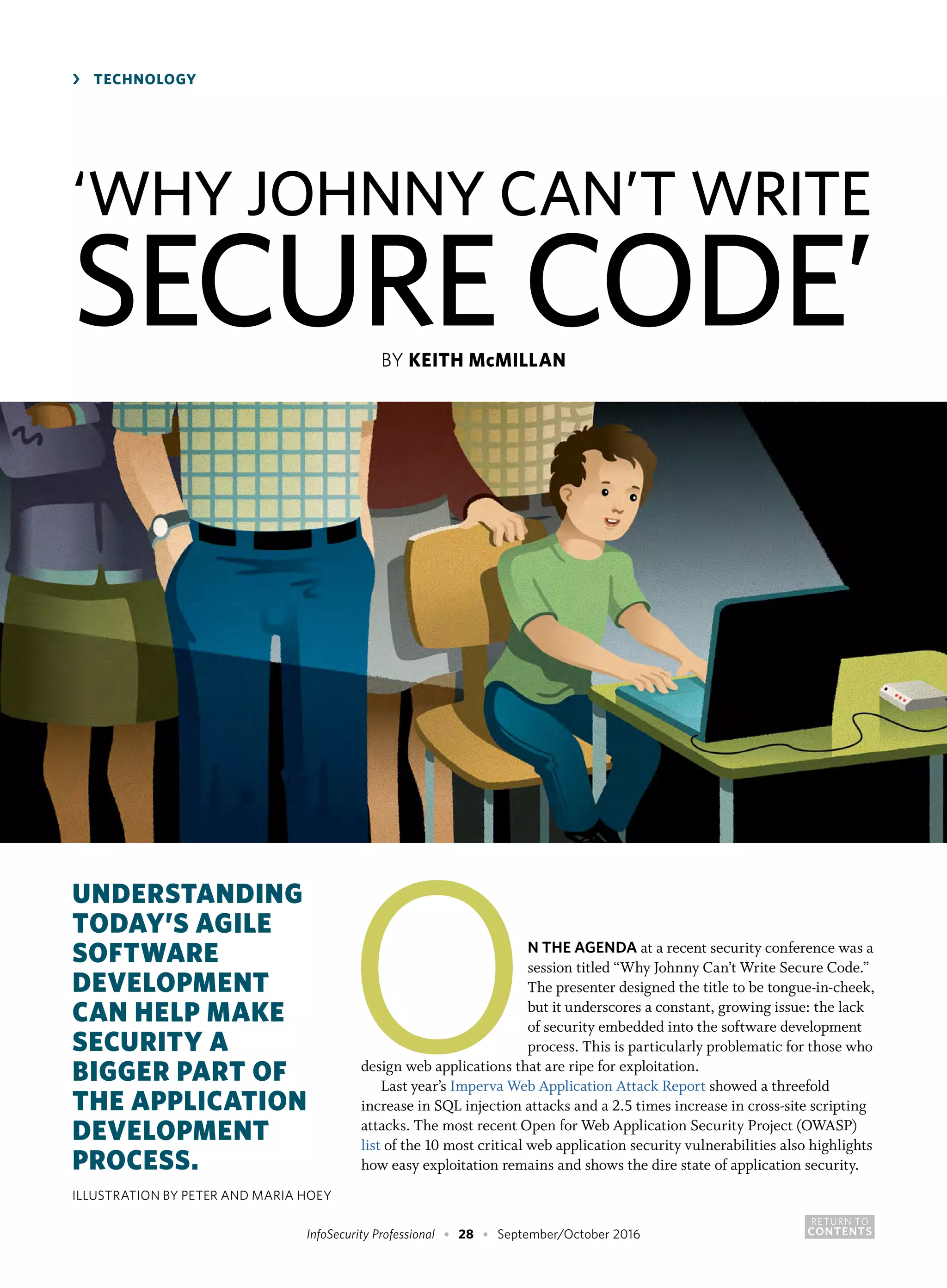 RETURN TO
CONTENTSInfoSecurity Professional • 28 • September/October 2016
ON THE AGENDA at a recent security conference was a
session titled “Why Johnny Can’t Write Secure Code.”
The presenter designed the title to be tongue-in-cheek,
but it underscores a constant, growing issue: the lack
of security embedded into the software development
process. This is particularly problematic for those who
design web applications that are ripe for exploitation.
Last year’s Imperva Web Application Attack Report showed a threefold
increase in SQL injection attacks and a 2.5 times increase in cross-site scripting
attacks. The most recent Open for Web Application Security Project (OWASP)
list of the 10 most critical web application security vulnerabilities also highlights
how easy exploitation remains and shows the dire state of application security.
‘WHY JOHNNY CAN’T WRITE
SECURE CODE’BY KEITH McMILLAN
›	 TECHNOLOGY
UNDERSTANDING
TODAY’S AGILE
SOFTWARE
DEVELOPMENT
CAN HELP MAKE
SECURITY A
BIGGER PART OF
THE APPLICATION
DEVELOPMENT
PROCESS.
ILLUSTRATION BY PETER AND MARIA HOEY
 