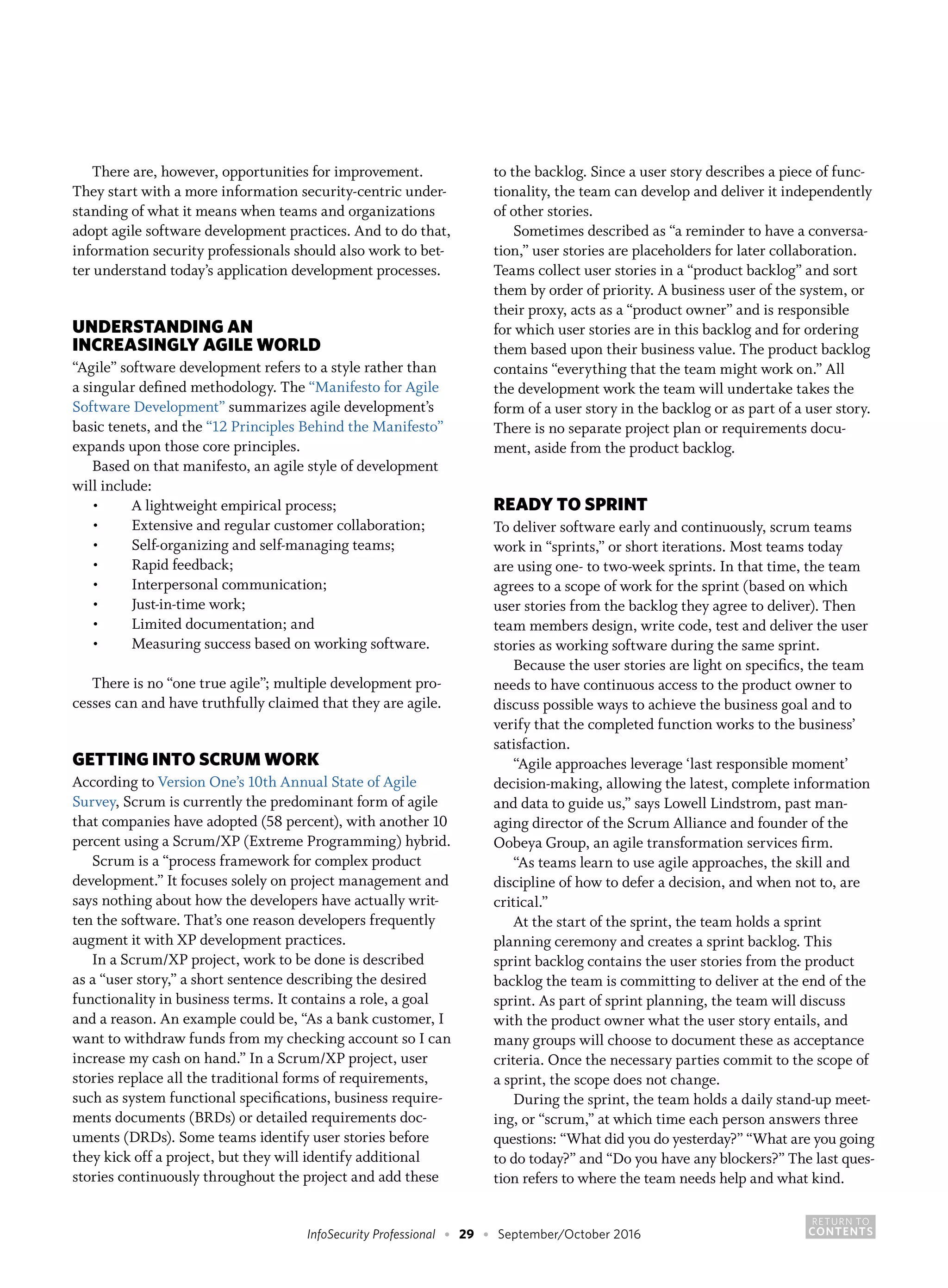 RETURN TO
CONTENTSInfoSecurity Professional • 29 • September/October 2016
There are, however, opportunities for improvement.
They start with a more information security-centric under-
standing of what it means when teams and organizations
adopt agile software development practices. And to do that,
information security professionals should also work to bet-
ter understand today’s application development processes.
UNDERSTANDING AN
INCREASINGLY AGILE WORLD
“Agile” software development refers to a style rather than
a singular defined methodology. The “Manifesto for Agile
Software Development” summarizes agile development’s
basic tenets, and the “12 Principles Behind the Manifesto”
expands upon those core principles.
Based on that manifesto, an agile style of development
will include:
•	 A lightweight empirical process;
•	 Extensive and regular customer collaboration;
•	 Self-organizing and self-managing teams;
•	 Rapid feedback;
•	 Interpersonal communication;
•	 Just-in-time work;
•	 Limited documentation; and
•	 Measuring success based on working software.
There is no “one true agile”; multiple development pro-
cesses can and have truthfully claimed that they are agile.
GETTING INTO SCRUM WORK
According to Version One’s 10th Annual State of Agile
Survey, Scrum is currently the predominant form of agile
that companies have adopted (58 percent), with another 10
percent using a Scrum/XP (Extreme Programming) hybrid.
Scrum is a “process framework for complex product
development.” It focuses solely on project management and
says nothing about how the developers have actually writ-
ten the software. That’s one reason developers frequently
augment it with XP development practices.
In a Scrum/XP project, work to be done is described
as a “user story,” a short sentence describing the desired
functionality in business terms. It contains a role, a goal
and a reason. An example could be, “As a bank customer, I
want to withdraw funds from my checking account so I can
increase my cash on hand.” In a Scrum/XP project, user
stories replace all the traditional forms of requirements,
such as system functional specifications, business require-
ments documents (BRDs) or detailed requirements doc-
uments (DRDs). Some teams identify user stories before
they kick off a project, but they will identify additional
stories continuously throughout the project and add these
to the backlog. Since a user story describes a piece of func-
tionality, the team can develop and deliver it independently
of other stories.
Sometimes described as “a reminder to have a conversa-
tion,” user stories are placeholders for later collaboration.
Teams collect user stories in a “product backlog” and sort
them by order of priority. A business user of the system, or
their proxy, acts as a “product owner” and is responsible
for which user stories are in this backlog and for ordering
them based upon their business value. The product backlog
contains “everything that the team might work on.” All
the development work the team will undertake takes the
form of a user story in the backlog or as part of a user story.
There is no separate project plan or requirements docu-
ment, aside from the product backlog.
READY TO SPRINT
To deliver software early and continuously, scrum teams
work in “sprints,” or short iterations. Most teams today
are using one- to two-week sprints. In that time, the team
agrees to a scope of work for the sprint (based on which
user stories from the backlog they agree to deliver). Then
team members design, write code, test and deliver the user
stories as working software during the same sprint.
Because the user stories are light on specifics, the team
needs to have continuous access to the product owner to
discuss possible ways to achieve the business goal and to
verify that the completed function works to the business’
satisfaction.
“Agile approaches leverage ‘last responsible moment’
decision-making, allowing the latest, complete information
and data to guide us,” says Lowell Lindstrom, past man-
aging director of the Scrum Alliance and founder of the
Oobeya Group, an agile transformation services firm.
“As teams learn to use agile approaches, the skill and
discipline of how to defer a decision, and when not to, are
critical.”
At the start of the sprint, the team holds a sprint
planning ceremony and creates a sprint backlog. This
sprint backlog contains the user stories from the product
backlog the team is committing to deliver at the end of the
sprint. As part of sprint planning, the team will discuss
with the product owner what the user story entails, and
many groups will choose to document these as acceptance
criteria. Once the necessary parties commit to the scope of
a sprint, the scope does not change.
During the sprint, the team holds a daily stand-up meet-
ing, or “scrum,” at which time each person answers three
questions: “What did you do yesterday?” “What are you going
to do today?” and “Do you have any blockers?” The last ques-
tion refers to where the team needs help and what kind.
 