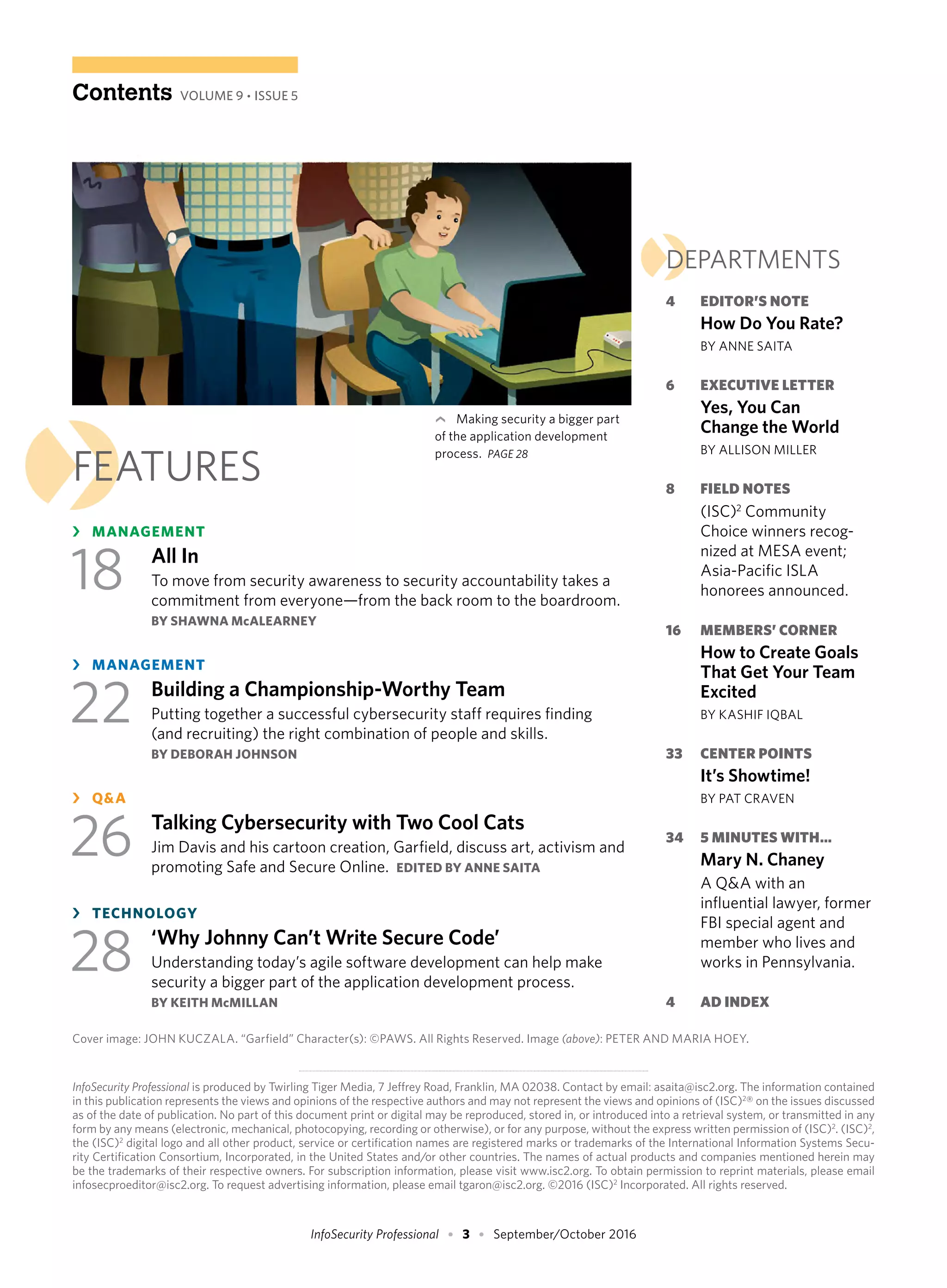 RETURN TO
CONTENTSInfoSecurity Professional • 3 • September/October 2016
InfoSecurity Professional is produced by Twirling Tiger Media, 7 Jeffrey Road, Franklin, MA 02038. Contact by email: asaita@isc2.org. The information contained
in this publication represents the views and opinions of the respective authors and may not represent the views and opinions of (ISC)2
® on the issues discussed
as of the date of publication. No part of this document print or digital may be reproduced, stored in, or introduced into a retrieval system, or transmitted in any
form by any means (electronic, mechanical, photocopying, recording or otherwise), or for any purpose, without the express written permission of (ISC)2
. (ISC)2
,
the (ISC)2
digital logo and all other product, service or certification names are registered marks or trademarks of the International Information Systems Secu-
rity Certification Consortium, Incorporated, in the United States and/or other countries. The names of actual products and companies mentioned herein may
be the trademarks of their respective owners. For subscription information, please visit www.isc2.org. To obtain permission to reprint materials, please email
infosecproeditor@isc2.org. To request advertising information, please email tgaron@isc2.org. ©2016 (ISC)2
Incorporated. All rights reserved.
›FEATURES
›	 MANAGEMENT
18	 All In
To move from security awareness to security accountability takes a
commitment from everyone—from the back room to the boardroom.
BY SHAWNA McALEARNEY
›	 MANAGEMENT
22	 Building a Championship-Worthy Team
Putting together a successful cybersecurity staff requires finding
(and recruiting) the right combination of people and skills.
BY DEBORAH JOHNSON
›	 Q&A
26	 Talking Cybersecurity with Two Cool Cats
Jim Davis and his cartoon creation, Garfield, discuss art, activism and
promoting Safe and Secure Online. EDITED BY ANNE SAITA
›	 TECHNOLOGY
28	 ‘Why Johnny Can’t Write Secure Code’
Understanding today’s agile software development can help make
security a bigger part of the application development process.
BY KEITH McMILLAN
›DEPARTMENTS
4	 EDITOR’S NOTE
	 How Do You Rate?
	 BY ANNE SAITA
6	 EXECUTIVE LETTER
Yes, You Can
Change the World
	 BY ALLISON MILLER
8	 FIELD NOTES
(ISC)2
Community
Choice winners recog-
nized at MESA event;
Asia-Pacific ISLA
honorees announced.
16	 MEMBERS’ CORNER
How to Create Goals
That Get Your Team
Excited
	 BY KASHIF IQBAL
33	 CENTER POINTS
	 It’s Showtime!
	 BY PAT CRAVEN
34	 5 MINUTES WITH…
Mary N. Chaney
A Q&A with an
influential lawyer, former
FBI special agent and
member who lives and
works in Pennsylvania.
4	 AD INDEX
Contents VOLUME 9 • ISSUE 5
›
	 Making security a bigger part
of the application development
process. PAGE 28
Cover image: JOHN KUCZALA. “Garfield” Character(s): ©PAWS. All Rights Reserved. Image (above): PETER AND MARIA HOEY.
 