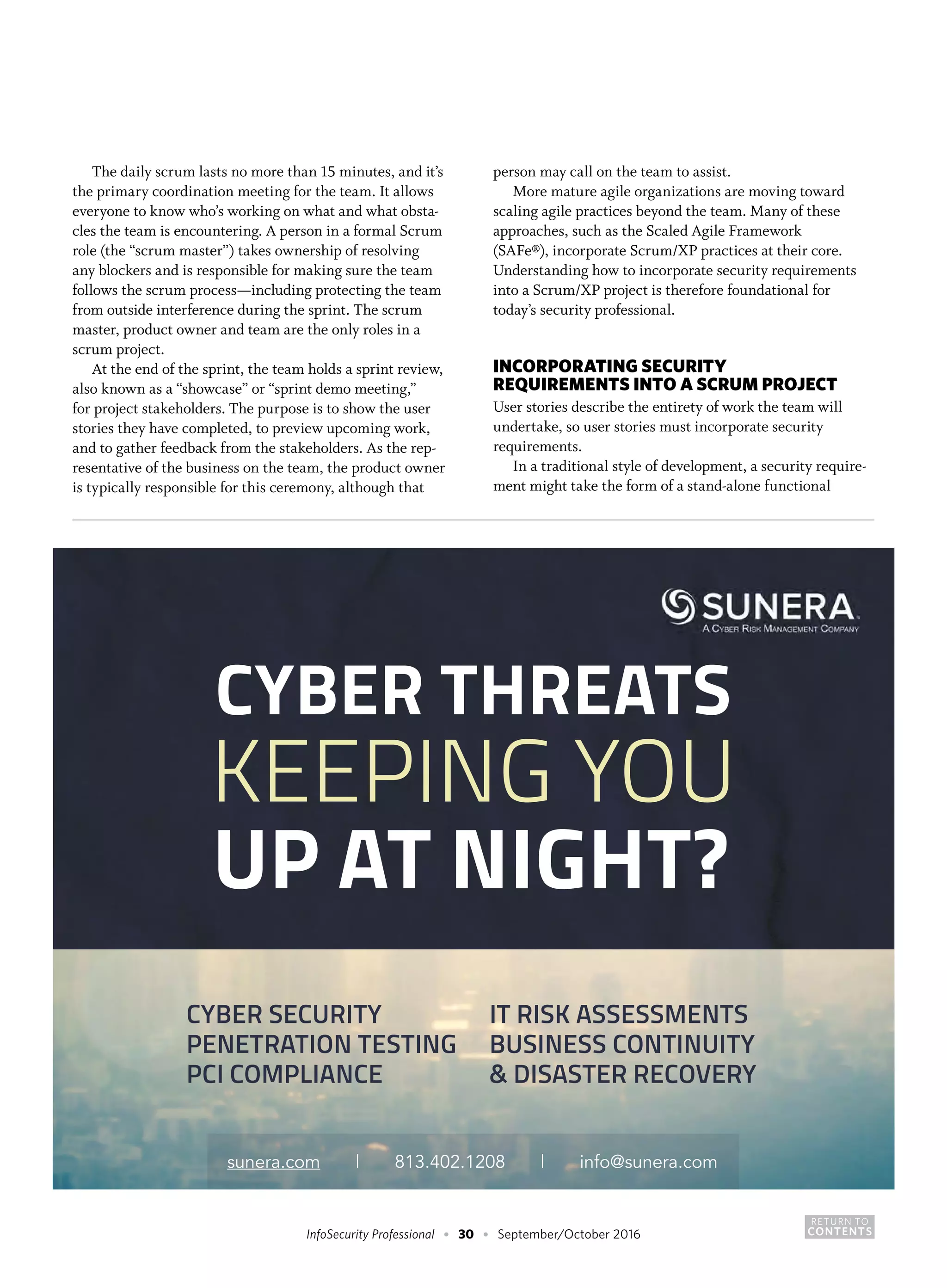 RETURN TO
CONTENTSInfoSecurity Professional • 30 • September/October 2016
The daily scrum lasts no more than 15 minutes, and it’s
the primary coordination meeting for the team. It allows
everyone to know who’s working on what and what obsta-
cles the team is encountering. A person in a formal Scrum
role (the “scrum master”) takes ownership of resolving
any blockers and is responsible for making sure the team
follows the scrum process—including protecting the team
from outside interference during the sprint. The scrum
master, product owner and team are the only roles in a
scrum project.
At the end of the sprint, the team holds a sprint review,
also known as a “showcase” or “sprint demo meeting,”
for project stakeholders. The purpose is to show the user
stories they have completed, to preview upcoming work,
and to gather feedback from the stakeholders. As the rep-
resentative of the business on the team, the product owner
is typically responsible for this ceremony, although that
person may call on the team to assist.
More mature agile organizations are moving toward
scaling agile practices beyond the team. Many of these
approaches, such as the Scaled Agile Framework
(SAFe®), incorporate Scrum/XP practices at their core.
Understanding how to incorporate security requirements
into a Scrum/XP project is therefore foundational for
today’s security professional.
INCORPORATING SECURITY
REQUIREMENTS INTO A SCRUM PROJECT
User stories describe the entirety of work the team will
undertake, so user stories must incorporate security
requirements.
In a traditional style of development, a security require-
ment might take the form of a stand-alone functional
CYBER THREATS
KEEPING YOU
UP AT NIGHT?
sunera.com | 813.402.1208 | info@sunera.com
CYBER SECURITY
PENETRATION TESTING
PCI COMPLIANCE
IT RISK ASSESSMENTS
BUSINESS CONTINUITY
& DISASTER RECOVERY
 