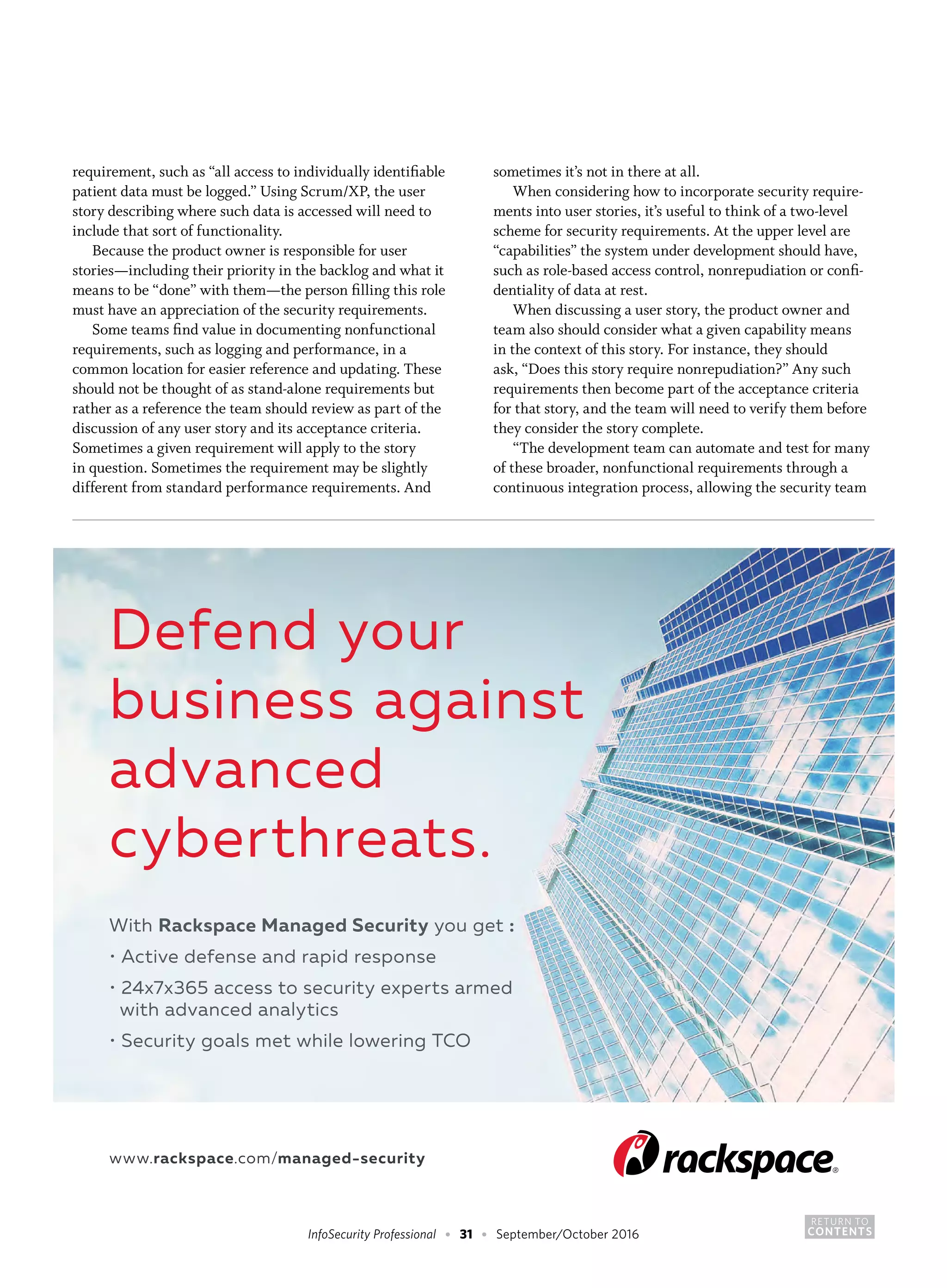 RETURN TO
CONTENTSInfoSecurity Professional • 31 • September/October 2016
requirement, such as “all access to individually identifiable
patient data must be logged.” Using Scrum/XP, the user
story describing where such data is accessed will need to
include that sort of functionality.
Because the product owner is responsible for user
stories—including their priority in the backlog and what it
means to be “done” with them—the person filling this role
must have an appreciation of the security requirements.
Some teams find value in documenting nonfunctional
requirements, such as logging and performance, in a
common location for easier reference and updating. These
should not be thought of as stand-alone requirements but
rather as a reference the team should review as part of the
discussion of any user story and its acceptance criteria.
Sometimes a given requirement will apply to the story
in question. Sometimes the requirement may be slightly
different from standard performance requirements. And
sometimes it’s not in there at all.
When considering how to incorporate security require-
ments into user stories, it’s useful to think of a two-level
scheme for security requirements. At the upper level are
“capabilities” the system under development should have,
such as role-based access control, nonrepudiation or confi-
dentiality of data at rest.
When discussing a user story, the product owner and
team also should consider what a given capability means
in the context of this story. For instance, they should
ask, “Does this story require nonrepudiation?” Any such
requirements then become part of the acceptance criteria
for that story, and the team will need to verify them before
they consider the story complete.
“The development team can automate and test for many
of these broader, nonfunctional requirements through a
continuous integration process, allowing the security team
 