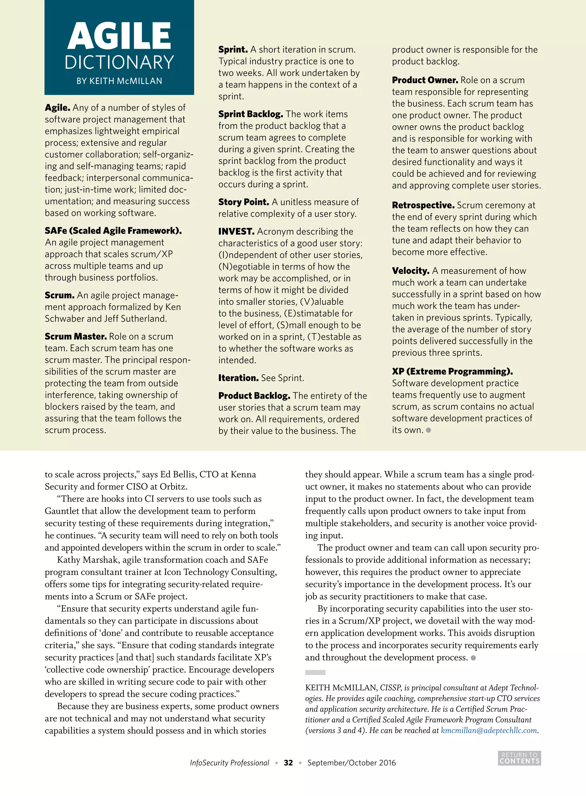 RETURN TO
CONTENTSInfoSecurity Professional • 32 • September/October 2016
to scale across projects,” says Ed Bellis, CTO at Kenna
Security and former CISO at Orbitz.
“There are hooks into CI servers to use tools such as
Gauntlet that allow the development team to perform
security testing of these requirements during integration,”
he continues. “A security team will need to rely on both tools
and appointed developers within the scrum in order to scale.”
Kathy Marshak, agile transformation coach and SAFe
program consultant trainer at Icon Technology Consulting,
offers some tips for integrating security-related require-
ments into a Scrum or SAFe project.
“Ensure that security experts understand agile fun-
damentals so they can participate in discussions about
definitions of ‘done’ and contribute to reusable acceptance
criteria,” she says. “Ensure that coding standards integrate
security practices [and that] such standards facilitate XP’s
‘collective code ownership’ practice. Encourage developers
who are skilled in writing secure code to pair with other
developers to spread the secure coding practices.”
Because they are business experts, some product owners
are not technical and may not understand what security
capabilities a system should possess and in which stories
they should appear. While a scrum team has a single prod-
uct owner, it makes no statements about who can provide
input to the product owner. In fact, the development team
frequently calls upon product owners to take input from
multiple stakeholders, and security is another voice provid-
ing input.
The product owner and team can call upon security pro-
fessionals to provide additional information as necessary;
however, this requires the product owner to appreciate
security’s importance in the development process. It’s our
job as security practitioners to make that case.
By incorporating security capabilities into the user sto-
ries in a Scrum/XP project, we dovetail with the way mod-
ern application development works. This avoids disruption
to the process and incorporates security requirements early
and throughout the development process. ●
KEITH McMILLAN, CISSP, is principal consultant at Adept Technol-
ogies. He provides agile coaching, comprehensive start-up CTO services
and application security architecture. He is a Certified Scrum Prac-
titioner and a Certified Scaled Agile Framework Program Consultant
(versions 3 and 4). He can be reached at kmcmillan@adeptechllc.com.
Agile. Any of a number of styles of
software project management that
emphasizes lightweight empirical
process; extensive and regular
customer collaboration; self-organiz-
ing and self-managing teams; rapid
feedback; interpersonal communica-
tion; just-in-time work; limited doc-
umentation; and measuring success
based on working software.
SAFe (Scaled Agile Framework).
An agile project management
approach that scales scrum/XP
across multiple teams and up
through business portfolios.
Scrum. An agile project manage-
ment approach formalized by Ken
Schwaber and Jeff Sutherland.
Scrum Master. Role on a scrum
team. Each scrum team has one
scrum master. The principal respon-
sibilities of the scrum master are
protecting the team from outside
interference, taking ownership of
blockers raised by the team, and
assuring that the team follows the
scrum process.
Sprint. A short iteration in scrum.
Typical industry practice is one to
two weeks. All work undertaken by
a team happens in the context of a
sprint.
Sprint Backlog. The work items
from the product backlog that a
scrum team agrees to complete
during a given sprint. Creating the
sprint backlog from the product
backlog is the first activity that
occurs during a sprint.
Story Point. A unitless measure of
relative complexity of a user story.
INVEST. Acronym describing the
characteristics of a good user story:
(I)ndependent of other user stories,
(N)egotiable in terms of how the
work may be accomplished, or in
terms of how it might be divided
into smaller stories, (V)aluable
to the business, (E)stimatable for
level of effort, (S)mall enough to be
worked on in a sprint, (T)estable as
to whether the software works as
intended.
Iteration. See Sprint.
Product Backlog. The entirety of the
user stories that a scrum team may
work on. All requirements, ordered
by their value to the business. The
product owner is responsible for the
product backlog.
Product Owner. Role on a scrum
team responsible for representing
the business. Each scrum team has
one product owner. The product
owner owns the product backlog
and is responsible for working with
the team to answer questions about
desired functionality and ways it
could be achieved and for reviewing
and approving complete user stories.
Retrospective. Scrum ceremony at
the end of every sprint during which
the team reflects on how they can
tune and adapt their behavior to
become more effective.
Velocity. A measurement of how
much work a team can undertake
successfully in a sprint based on how
much work the team has under-
taken in previous sprints. Typically,
the average of the number of story
points delivered successfully in the
previous three sprints.
XP (Extreme Programming).
Software development practice
teams frequently use to augment
scrum, as scrum contains no actual
software development practices of
its own. ●
AGILE
DICTIONARY
BY KEITH McMILLAN
 