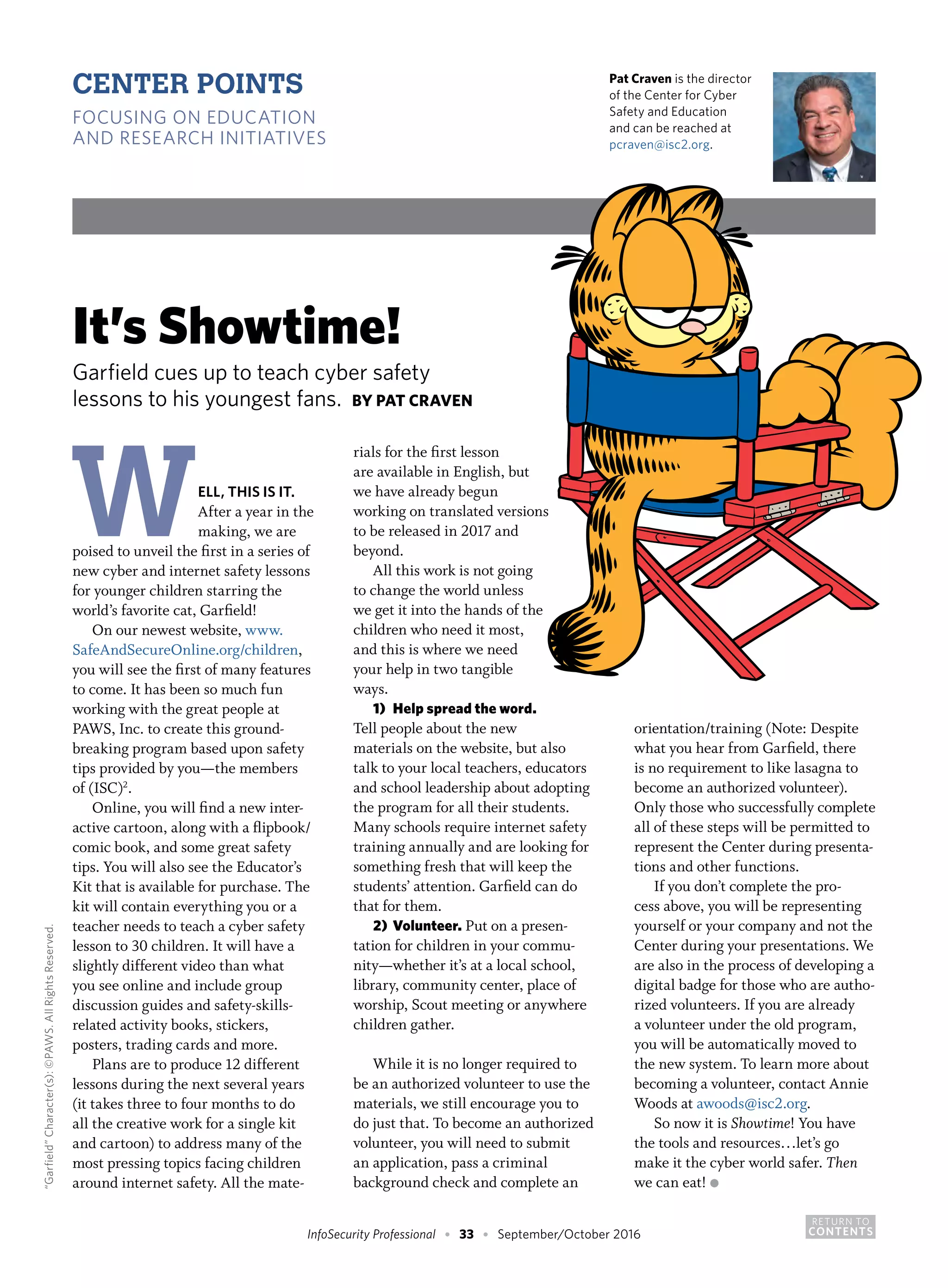 RETURN TO
CONTENTSInfoSecurity Professional • 33 • September/October 2016
Pat Craven is the director
of the Center for Cyber
Safety and Education
and can be reached at
pcraven@isc2.org.
It’s Showtime!
Garfield cues up to teach cyber safety
lessons to his youngest fans. BY PAT CRAVEN
WELL, THIS IS IT.
After a year in the
making, we are
poised to unveil the first in a series of
new cyber and internet safety lessons
for younger children starring the
world’s favorite cat, Garfield!
On our newest website, www.
SafeAndSecureOnline.org/children,
you will see the first of many features
to come. It has been so much fun
working with the great people at
PAWS, Inc. to create this ground-
breaking program based upon safety
tips provided by you—the members
of (ISC)2
.
Online, you will find a new inter-
active cartoon, along with a flipbook/
comic book, and some great safety
tips. You will also see the Educator’s
Kit that is available for purchase. The
kit will contain everything you or a
teacher needs to teach a cyber safety
lesson to 30 children. It will have a
slightly different video than what
you see online and include group
discussion guides and safety-skills-
related activity books, stickers,
posters, trading cards and more.
Plans are to produce 12 different
lessons during the next several years
(it takes three to four months to do
all the creative work for a single kit
and cartoon) to address many of the
most pressing topics facing children
around internet safety. All the mate-
rials for the first lesson
are available in English, but
we have already begun
working on translated versions
to be released in 2017 and
beyond.
All this work is not going
to change the world unless
we get it into the hands of the
children who need it most,
and this is where we need
your help in two tangible
ways.
1)	 Help spread the word.
Tell people about the new
materials on the website, but also
talk to your local teachers, educators
and school leadership about adopting
the program for all their students.
Many schools require internet safety
training annually and are looking for
something fresh that will keep the
students’ attention. Garfield can do
that for them.
2)	 Volunteer. Put on a presen-
tation for children in your commu-
nity—whether it’s at a local school,
library, community center, place of
worship, Scout meeting or anywhere
children gather.
While it is no longer required to
be an authorized volunteer to use the
materials, we still encourage you to
do just that. To become an authorized
volunteer, you will need to submit
an application, pass a criminal
background check and complete an
orientation/training (Note: Despite
what you hear from Garfield, there
is no requirement to like lasagna to
become an authorized volunteer).
Only those who successfully complete
all of these steps will be permitted to
represent the Center during presenta-
tions and other functions.
If you don’t complete the pro-
cess above, you will be representing
yourself or your company and not the
Center during your presentations. We
are also in the process of developing a
digital badge for those who are autho-
rized volunteers. If you are already
a volunteer under the old program,
you will be automatically moved to
the new system. To learn more about
becoming a volunteer, contact Annie
Woods at awoods@isc2.org.
So now it is Showtime! You have
the tools and resources…let’s go
make it the cyber world safer. Then
we can eat! ●
CENTER POINTS
FOCUSING ON EDUCATION
AND RESEARCH INITIATIVES
“Garfield”Character(s):©PAWS.AllRightsReserved.
 