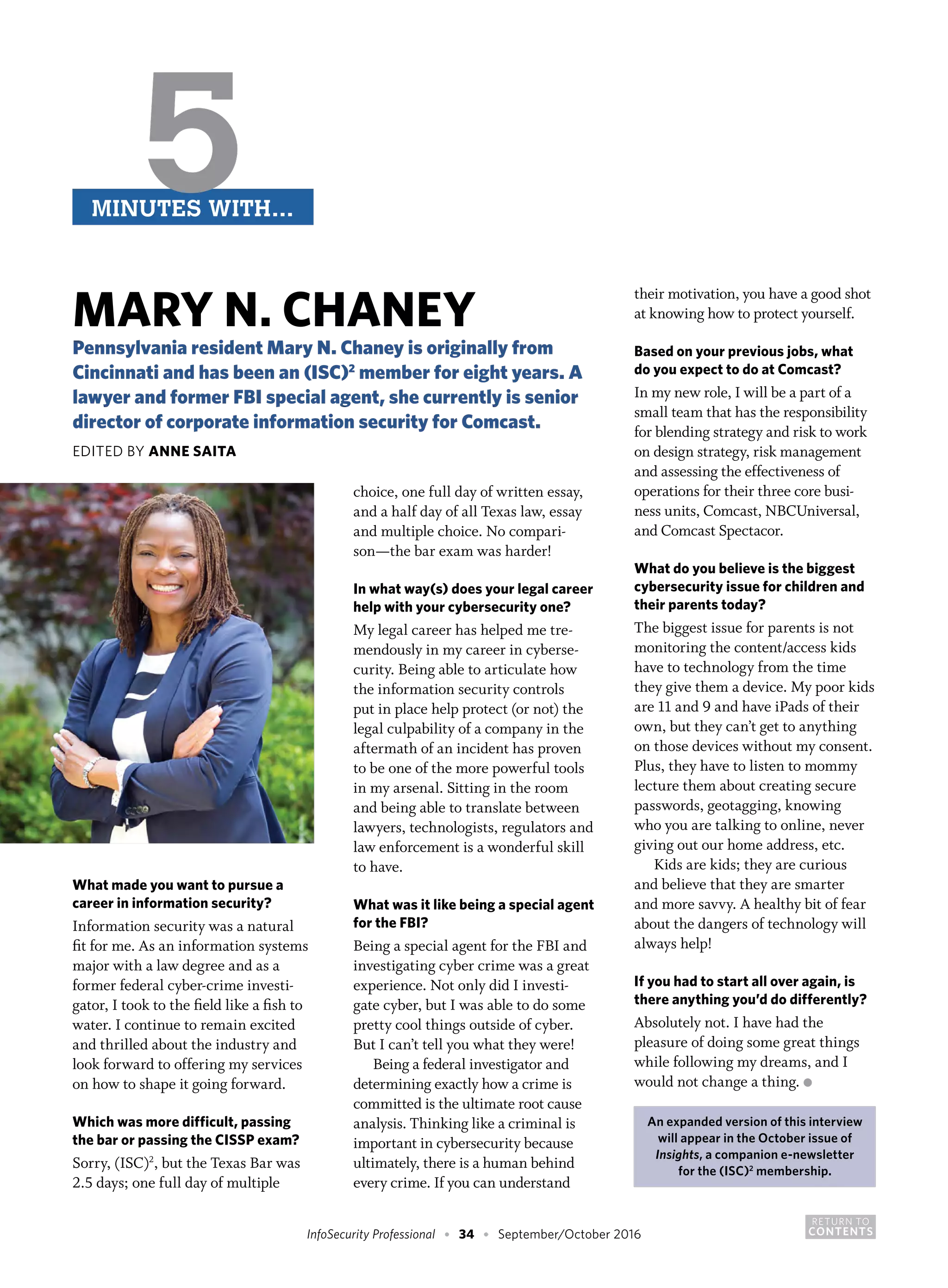 RETURN TO
CONTENTSInfoSecurity Professional • 34 • September/October 2016
What made you want to pursue a
career in information security?
Information security was a natural
fit for me. As an information systems
major with a law degree and as a
former federal cyber-crime investi-
gator, I took to the field like a fish to
water. I continue to remain excited
and thrilled about the industry and
look forward to offering my services
on how to shape it going forward.
Which was more difficult, passing
the bar or passing the CISSP exam?
Sorry, (ISC)2
, but the Texas Bar was
2.5 days; one full day of multiple
choice, one full day of written essay,
and a half day of all Texas law, essay
and multiple choice. No compari-
son—the bar exam was harder!
In what way(s) does your legal career
help with your cybersecurity one?
My legal career has helped me tre-
mendously in my career in cyberse-
curity. Being able to articulate how
the information security controls
put in place help protect (or not) the
legal culpability of a company in the
aftermath of an incident has proven
to be one of the more powerful tools
in my arsenal. Sitting in the room
and being able to translate between
lawyers, technologists, regulators and
law enforcement is a wonderful skill
to have.
What was it like being a special agent
for the FBI?
Being a special agent for the FBI and
investigating cyber crime was a great
experience. Not only did I investi-
gate cyber, but I was able to do some
pretty cool things outside of cyber.
But I can’t tell you what they were!
Being a federal investigator and
determining exactly how a crime is
committed is the ultimate root cause
analysis. Thinking like a criminal is
important in cybersecurity because
ultimately, there is a human behind
every crime. If you can understand
their motivation, you have a good shot
at knowing how to protect yourself.
Based on your previous jobs, what
do you expect to do at Comcast?
In my new role, I will be a part of a
small team that has the responsibility
for blending strategy and risk to work
on design strategy, risk management
and assessing the effectiveness of
operations for their three core busi-
ness units, Comcast, NBCUniversal,
and Comcast Spectacor.
What do you believe is the biggest
cybersecurity issue for children and
their parents today?
The biggest issue for parents is not
monitoring the content/access kids
have to technology from the time
they give them a device. My poor kids
are 11 and 9 and have iPads of their
own, but they can’t get to anything
on those devices without my consent.
Plus, they have to listen to mommy
lecture them about creating secure
passwords, geotagging, knowing
who you are talking to online, never
giving out our home address, etc.
Kids are kids; they are curious
and believe that they are smarter
and more savvy. A healthy bit of fear
about the dangers of technology will
always help!
If you had to start all over again, is
there anything you’d do differently?
Absolutely not. I have had the
pleasure of doing some great things
while following my dreams, and I
would not change a thing. ●
An expanded version of this interview
will appear in the October issue of
Insights, a companion e-newsletter
for the (ISC)2
membership.
5MINUTES WITH…
MARY N. CHANEY
Pennsylvania resident Mary N. Chaney is originally from
Cincinnati and has been an (ISC)2
member for eight years. A
lawyer and former FBI special agent, she currently is senior
director of corporate information security for Comcast.
EDITED BY ANNE SAITA
 