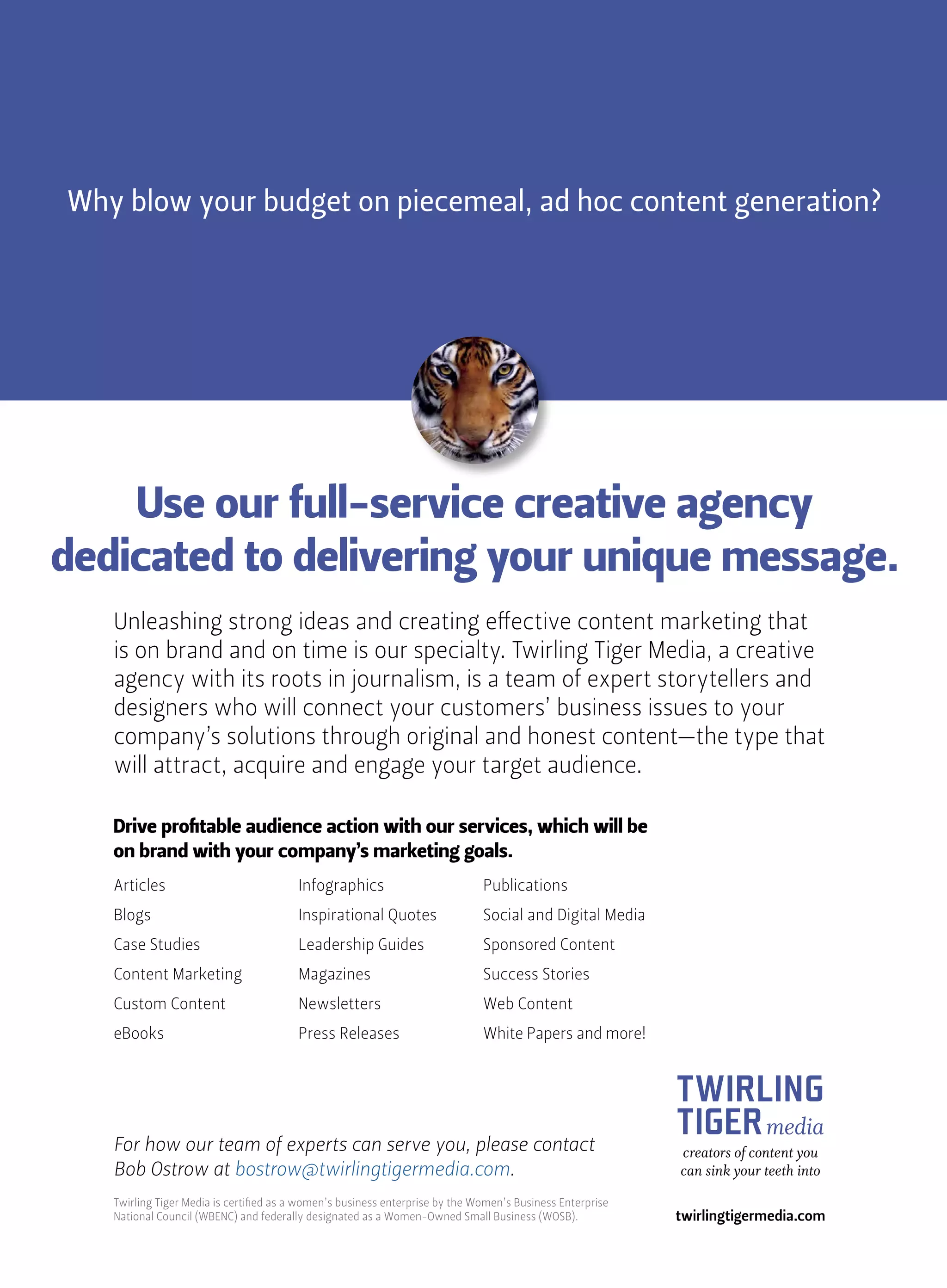 Why blow your budget on piecemeal, ad hoc content generation?
Use our full-service creative agency
dedicated to delivering your unique message.
Unleashing strong ideas and creating effective content marketing that
is on brand and on time is our specialty. Twirling Tiger Media, a creative
agency with its roots in journalism, is a team of expert storytellers and
designers who will connect your customers’ business issues to your
company’s solutions through original and honest content—the type that
will attract, acquire and engage your target audience.
TWIRLING
TIGERmedia
creators of content you
can sink your teeth into
twirlingtigermedia.com
Articles
Blogs
Case Studies
Content Marketing
Custom Content
eBooks
Infographics
Inspirational Quotes
Leadership Guides
Magazines
Newsletters
Press Releases
Publications
Social and Digital Media
Sponsored Content
Success Stories
Web Content
White Papers and more!
Drive profitable audience action with our services, which will be
on brand with your company’s marketing goals.
For how our team of experts can serve you, please contact
Bob Ostrow at bostrow@twirlingtigermedia.com.
Twirling Tiger Media is certified as a women’s business enterprise by the Women’s Business Enterprise
National Council (WBENC) and federally designated as a Women-Owned Small Business (WOSB).
 