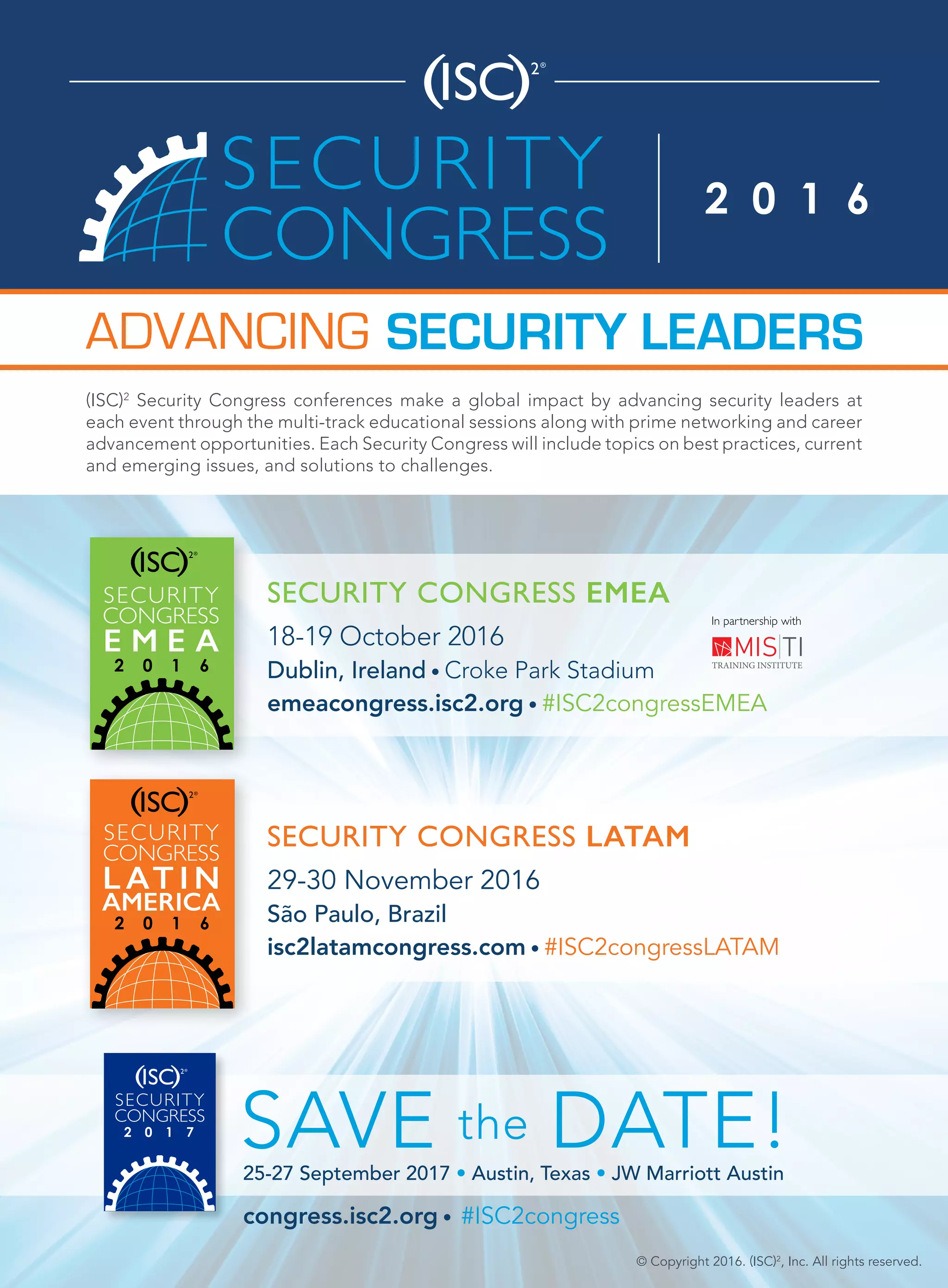 SECURITY CONGRESS LATAM
29-30 November 2016
São Paulo, Brazil
isc2latamcongress.com • #ISC2congressLATAM
In partnership with
© Copyright 2016. (ISC)2
, Inc. All rights reserved.
SECURITY LEADERSADVANCING
SECURITY CONGRESS EMEA
18-19 October 2016
Dublin, Ireland • Croke Park Stadium
emeacongress.isc2.org • #ISC2congressEMEA
(ISC)2
Security Congress conferences make a global impact by advancing security leaders at
each event through the multi-track educational sessions along with prime networking and career
advancement opportunities. Each Security Congress will include topics on best practices, current
and emerging issues, and solutions to challenges.
SAVE the DATE!25-27 September 2017 • Austin, Texas • JW Marriott Austin
congress.isc2.org • #ISC2congress
 