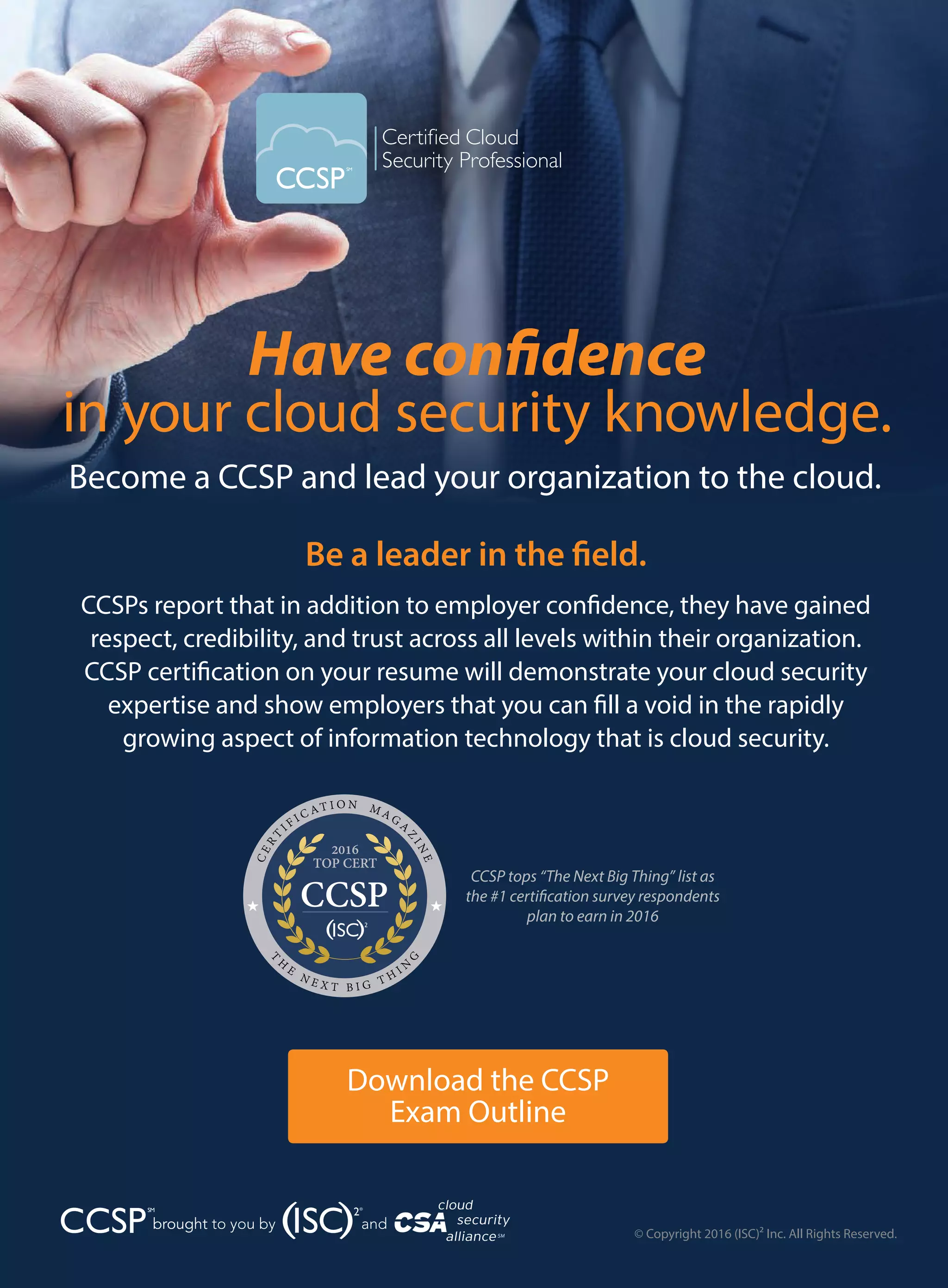 Have confidence
in your cloud security knowledge.
Become a CCSP and lead your organization to the cloud.
Be a leader in the field.
CCSPs report that in addition to employer confidence, they have gained
respect, credibility, and trust across all levels within their organization.
CCSP certification on your resume will demonstrate your cloud security
expertise and show employers that you can fill a void in the rapidly
growing aspect of information technology that is cloud security.
© Copyright 2016 (ISC)² Inc. All Rights Reserved.
Download the CCSP
Exam Outline
brought
CCSP tops “The Next Big Thing” list as
the #1 certification survey respondents
plan to earn in 2016
CERT
IF I C AT I O N M AGA
ZINE
T
H
E
N E X T B I G T H I N
G
2016
TOP CERT
CCSP
 