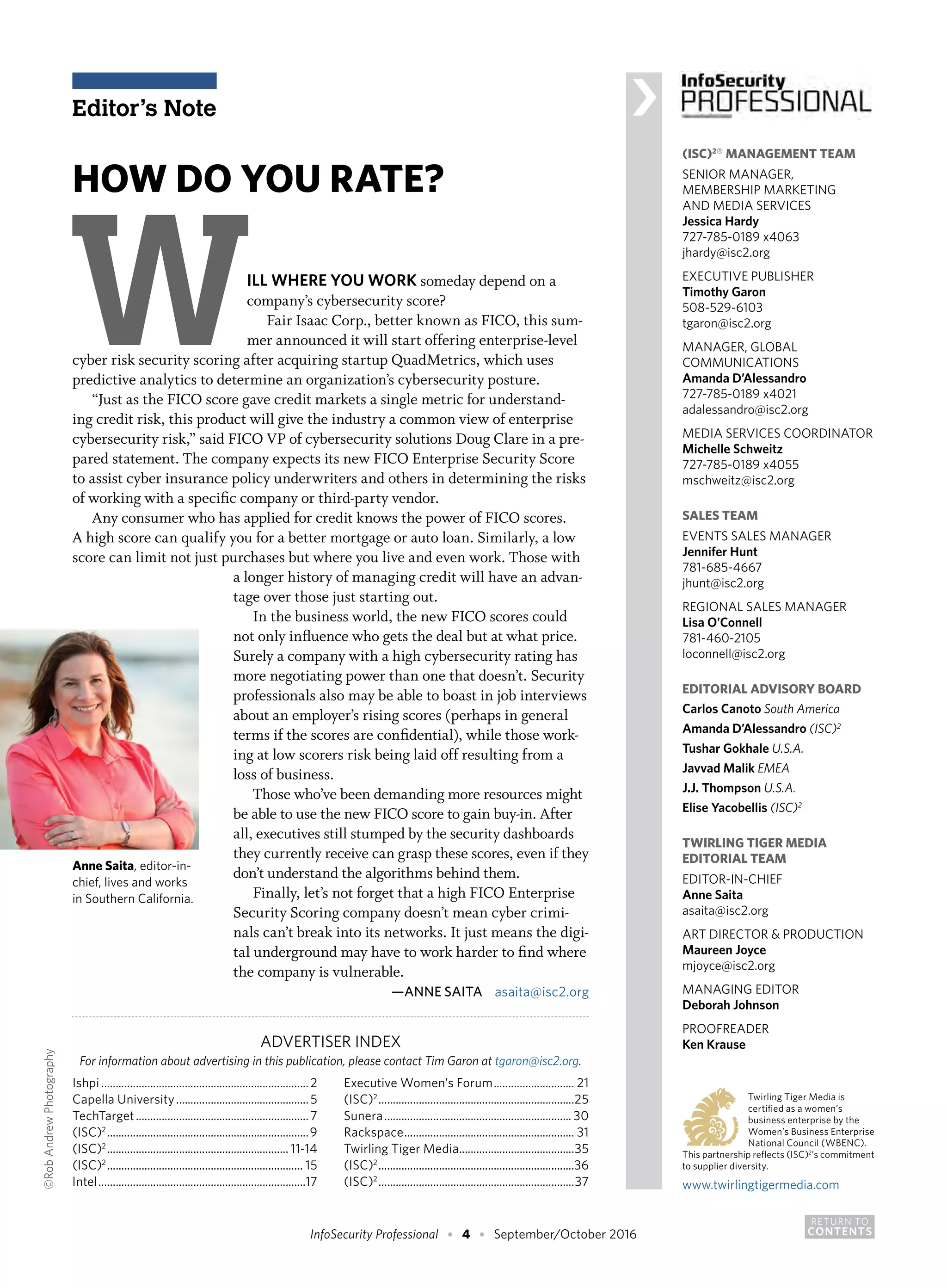 RETURN TO
CONTENTSInfoSecurity Professional • 4 • September/October 2016
(ISC)2® MANAGEMENT TEAM
SENIOR MANAGER,
MEMBERSHIP MARKETING
AND MEDIA SERVICES
Jessica Hardy
727-785-0189 x4063
jhardy@isc2.org
EXECUTIVE PUBLISHER
Timothy Garon
508-529-6103
tgaron@isc2.org
MANAGER, GLOBAL
COMMUNICATIONS
Amanda D’Alessandro
727-785-0189 x4021
adalessandro@isc2.org
MEDIA SERVICES COORDINATOR
Michelle Schweitz
727-785-0189 x4055
mschweitz@isc2.org
SALES TEAM
EVENTS SALES MANAGER
Jennifer Hunt
781-685-4667
jhunt@isc2.org
REGIONAL SALES MANAGER
Lisa O’Connell
781-460-2105
loconnell@isc2.org
EDITORIAL ADVISORY BOARD
Carlos Canoto South America
Amanda D’Alessandro (ISC)2
Tushar Gokhale U.S.A.
Javvad Malik EMEA
J.J. Thompson U.S.A.
Elise Yacobellis (ISC)2
TWIRLING TIGER MEDIA
EDITORIAL TEAM
EDITOR-IN-CHIEF
Anne Saita
asaita@isc2.org
ART DIRECTOR & PRODUCTION
Maureen Joyce
mjoyce@isc2.org
MANAGING EDITOR
Deborah Johnson
PROOFREADER
Ken Krause
	 		 Twirling Tiger Media is
			 certified as a women’s
			 business enterprise by the
			 Women’s Business Enterprise
			 National Council (WBENC).
This partnership reflects (ISC)2
’s commitment
to supplier diversity.
www.twirlingtigermedia.com
HOW DO YOU RATE?
WILL WHERE YOU WORK someday depend on a
company’s cybersecurity score?
Fair Isaac Corp., better known as FICO, this sum-
mer announced it will start offering enterprise-level
cyber risk security scoring after acquiring startup QuadMetrics, which uses
predictive analytics to determine an organization’s cybersecurity posture.
“Just as the FICO score gave credit markets a single metric for understand-
ing credit risk, this product will give the industry a common view of enterprise
cybersecurity risk,” said FICO VP of cybersecurity solutions Doug Clare in a pre-
pared statement. The company expects its new FICO Enterprise Security Score
to assist cyber insurance policy underwriters and others in determining the risks
of working with a specific company or third-party vendor.
Any consumer who has applied for credit knows the power of FICO scores.
A high score can qualify you for a better mortgage or auto loan. Similarly, a low
score can limit not just purchases but where you live and even work. Those with
ADVERTISER INDEX
For information about advertising in this publication, please contact Tim Garon at tgaron@isc2.org.
Ishpi.........................................................................2
Capella University...............................................5
TechTarget.............................................................7
(ISC)2
.......................................................................9
(ISC)2
................................................................ 11-14
(ISC)2
..................................................................... 15
Intel.........................................................................17
Executive Women’s Forum............................. 21
(ISC)2
.....................................................................25
Sunera.................................................................. 30
Rackspace............................................................ 31
Twirling Tiger Media.........................................35
(ISC)2
.....................................................................36
(ISC)2
.....................................................................37
Editor’s Note ›
a longer history of managing credit will have an advan-
tage over those just starting out.
In the business world, the new FICO scores could
not only influence who gets the deal but at what price.
Surely a company with a high cybersecurity rating has
more negotiating power than one that doesn’t. Security
professionals also may be able to boast in job interviews
about an employer’s rising scores (perhaps in general
terms if the scores are confidential), while those work-
ing at low scorers risk being laid off resulting from a
loss of business.
Those who’ve been demanding more resources might
be able to use the new FICO score to gain buy-in. After
all, executives still stumped by the security dashboards
they currently receive can grasp these scores, even if they
don’t understand the algorithms behind them.
Finally, let’s not forget that a high FICO Enterprise
Security Scoring company doesn’t mean cyber crimi-
nals can’t break into its networks. It just means the digi-
tal underground may have to work harder to find where
the company is vulnerable.
—ANNE SAITA asaita@isc2.org
Anne Saita, editor-in-
chief, lives and works
in Southern California.
©RobAndrewPhotography
 