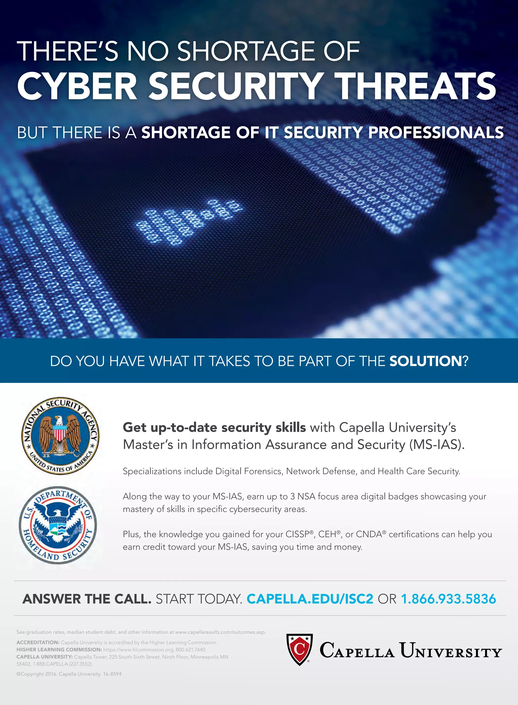 DO YOU HAVE WHAT IT TAKES TO BE PART OF THE SOLUTION?
THERE’S NO SHORTAGE OF
CYBER SECURITY THREATS
See graduation rates, median student debt, and other information at www.capellaresults.com/outcomes.asp.
ACCREDITATION: Capella University is accredited by the Higher Learning Commission.
HIGHER LEARNING COMMISSION: https://www.hlcommission.org, 800.621.7440
CAPELLA UNIVERSITY: Capella Tower, 225 South Sixth Street, Ninth Floor, Minneapolis MN
55402, 1.888.CAPELLA (227.3552)
©Copyright 2016. Capella University. 16-8594
BUT THERE IS A SHORTAGE OF IT SECURITY PROFESSIONALS
Get up-to-date security skills with Capella University’s
Master’s in Information Assurance and Security (MS-IAS).
Specializations include Digital Forensics, Network Defense, and Health Care Security.
Along the way to your MS-IAS, earn up to 3 NSA focus area digital badges showcasing your
mastery of skills in specific cybersecurity areas.
Plus, the knowledge you gained for your CISSP®
, CEH®
, or CNDA®
certifications can help you
earn credit toward your MS-IAS, saving you time and money.
ANSWER THE CALL. START TODAY. CAPELLA.EDU/ISC2 OR 1.866.933.5836
 