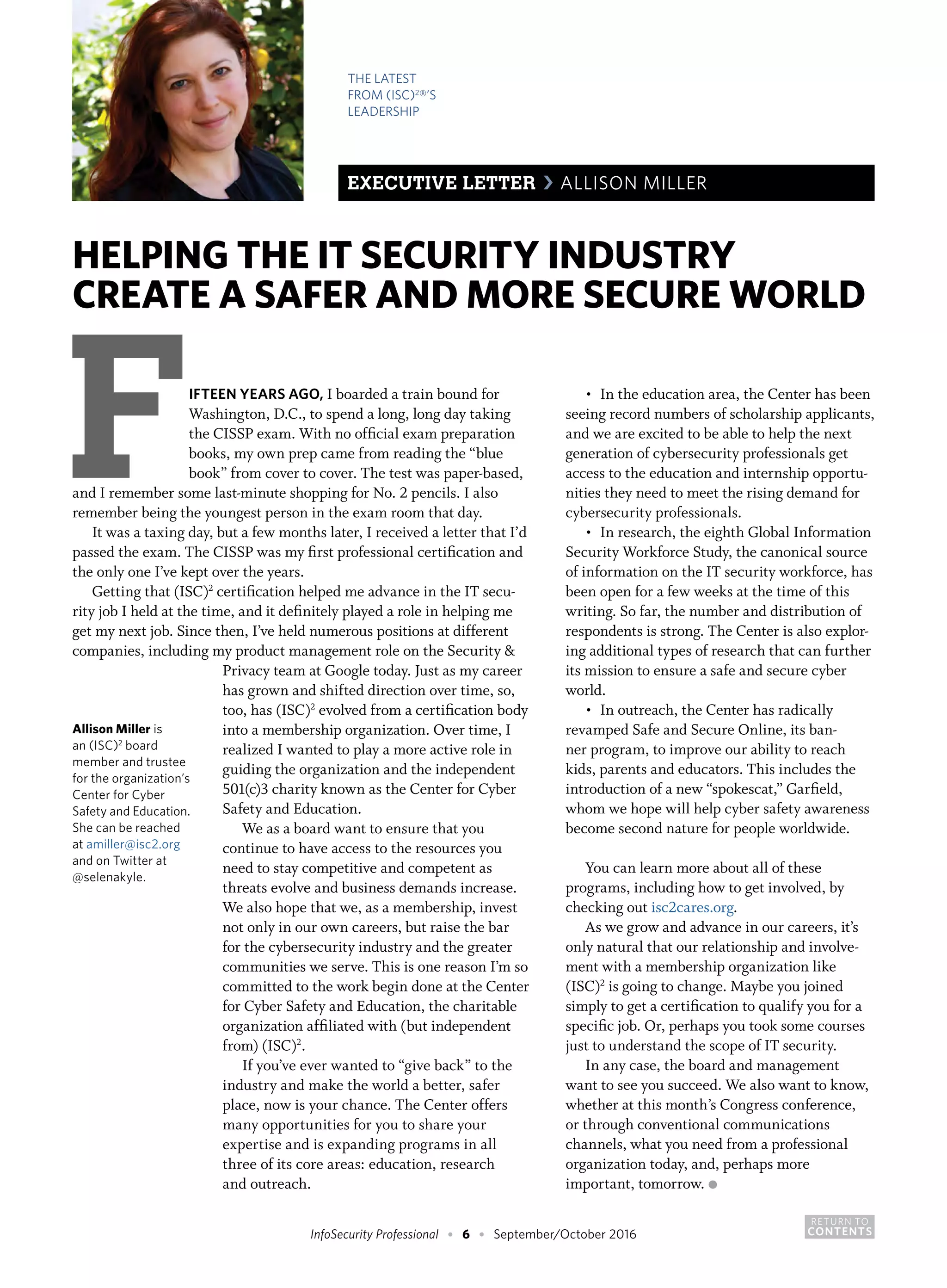 RETURN TO
CONTENTSInfoSecurity Professional • 6 • September/October 2016
Privacy team at Google today. Just as my career
has grown and shifted direction over time, so,
too, has (ISC)2
evolved from a certification body
into a membership organization. Over time, I
realized I wanted to play a more active role in
guiding the organization and the independent
501(c)3 charity known as the Center for Cyber
Safety and Education.
We as a board want to ensure that you
continue to have access to the resources you
need to stay competitive and competent as
threats evolve and business demands increase.
We also hope that we, as a membership, invest
not only in our own careers, but raise the bar
for the cybersecurity industry and the greater
communities we serve. This is one reason I’m so
committed to the work begin done at the Center
for Cyber Safety and Education, the charitable
organization affiliated with (but independent
from) (ISC)2
.
If you’ve ever wanted to “give back” to the
industry and make the world a better, safer
place, now is your chance. The Center offers
many opportunities for you to share your
expertise and is expanding programs in all
three of its core areas: education, research
and outreach.
Allison Miller is
an (ISC)2
board
member and trustee
for the organization’s
Center for Cyber
Safety and Education.
She can be reached
at amiller@isc2.org
and on Twitter at
@selenakyle.
HELPING THE IT SECURITY INDUSTRY
CREATE A SAFER AND MORE SECURE WORLD
FIFTEEN YEARS AGO, I boarded a train bound for
Washington, D.C., to spend a long, long day taking
the CISSP exam. With no official exam preparation
books, my own prep came from reading the “blue
book” from cover to cover. The test was paper-based,
and I remember some last-minute shopping for No. 2 pencils. I also
remember being the youngest person in the exam room that day.
It was a taxing day, but a few months later, I received a letter that I’d
passed the exam. The CISSP was my first professional certification and
the only one I’ve kept over the years.
Getting that (ISC)2
certification helped me advance in the IT secu-
rity job I held at the time, and it definitely played a role in helping me
get my next job. Since then, I’ve held numerous positions at different
companies, including my product management role on the Security &
•	 In the education area, the Center has been
seeing record numbers of scholarship applicants,
and we are excited to be able to help the next
generation of cybersecurity professionals get
access to the education and internship opportu-
nities they need to meet the rising demand for
cybersecurity professionals.
•	 In research, the eighth Global Information
Security Workforce Study, the canonical source
of information on the IT security workforce, has
been open for a few weeks at the time of this
writing. So far, the number and distribution of
respondents is strong. The Center is also explor-
ing additional types of research that can further
its mission to ensure a safe and secure cyber
world.
•	 In outreach, the Center has radically
revamped Safe and Secure Online, its ban-
ner program, to improve our ability to reach
kids, parents and educators. This includes the
introduction of a new “spokescat,” Garfield,
whom we hope will help cyber safety awareness
become second nature for people worldwide.
You can learn more about all of these
programs, including how to get involved, by
checking out isc2cares.org.
As we grow and advance in our careers, it’s
only natural that our relationship and involve-
ment with a membership organization like
(ISC)2
is going to change. Maybe you joined
simply to get a certification to qualify you for a
specific job. Or, perhaps you took some courses
just to understand the scope of IT security.
In any case, the board and management
want to see you succeed. We also want to know,
whether at this month’s Congress conference,
or through conventional communications
channels, what you need from a professional
organization today, and, perhaps more
important, tomorrow. ●
THE LATEST
FROM (ISC)2
®’S
LEADERSHIP
EXECUTIVE LETTER › ALLISON MILLER
 