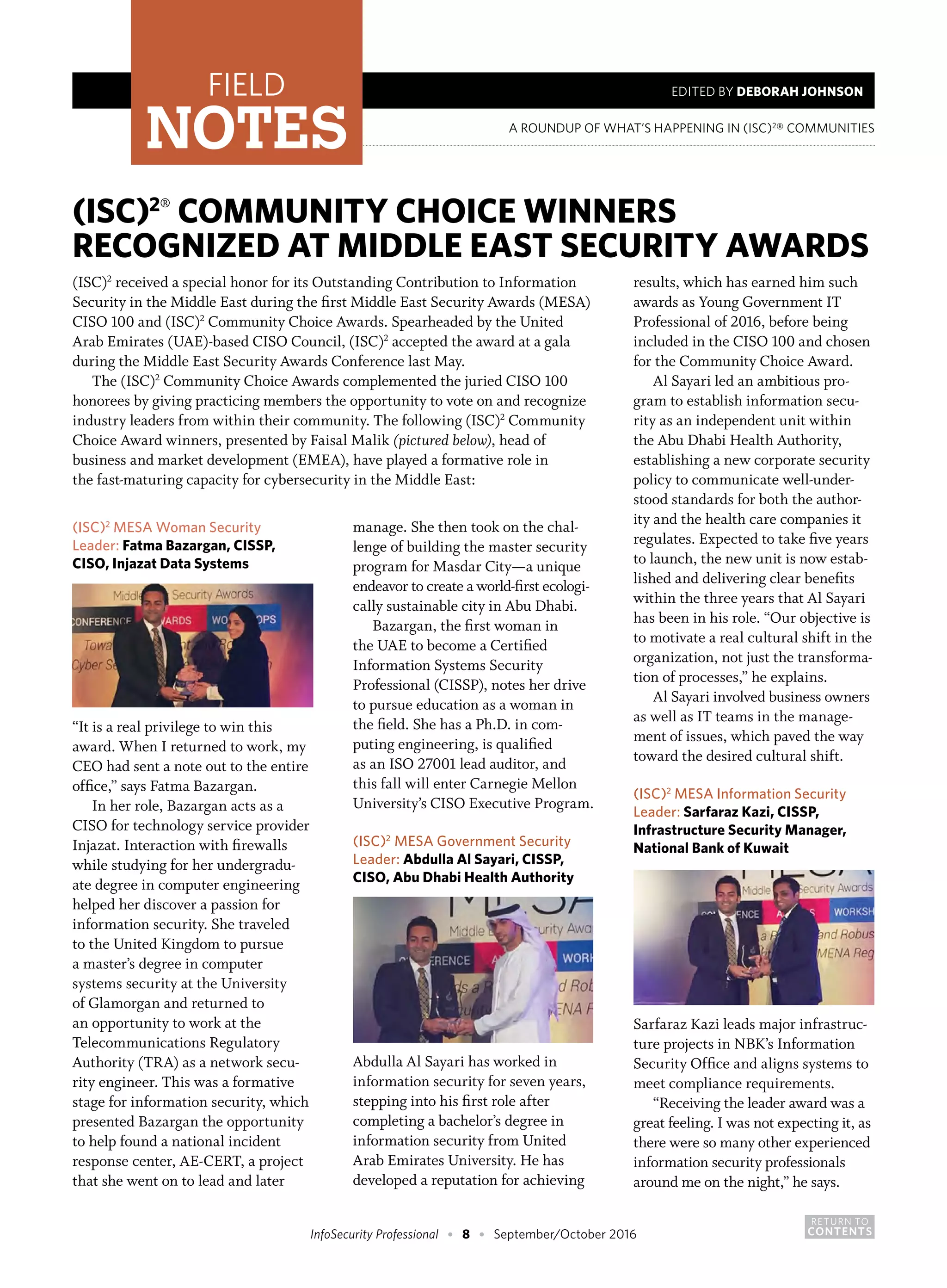 RETURN TO
CONTENTSInfoSecurity Professional • 8 • September/October 2016
A ROUNDUP OF WHAT’S HAPPENING IN (ISC)2
® COMMUNITIES
FIELD
NOTES
EDITED BY DEBORAH JOHNSON
(ISC)2®
COMMUNITY CHOICE WINNERS
RECOGNIZED AT MIDDLE EAST SECURITY AWARDS
(ISC)2
received a special honor for its Outstanding Contribution to Information
Security in the Middle East during the first Middle East Security Awards (MESA)
CISO 100 and (ISC)2
Community Choice Awards. Spearheaded by the United
Arab Emirates (UAE)-based CISO Council, (ISC)2
accepted the award at a gala
during the Middle East Security Awards Conference last May.
The (ISC)2
Community Choice Awards complemented the juried CISO 100
honorees by giving practicing members the opportunity to vote on and recognize
industry leaders from within their community. The following (ISC)2
Community
Choice Award winners, presented by Faisal Malik (pictured below), head of
business and market development (EMEA), have played a formative role in
the fast-maturing capacity for cybersecurity in the Middle East:
(ISC)2
MESA Woman Security
Leader: Fatma Bazargan, CISSP,
CISO, Injazat Data Systems
“It is a real privilege to win this
award. When I returned to work, my
CEO had sent a note out to the entire
office,” says Fatma Bazargan.
In her role, Bazargan acts as a
CISO for technology service provider
Injazat. Interaction with firewalls
while studying for her undergradu-
ate degree in computer engineering
helped her discover a passion for
information security. She traveled
to the United Kingdom to pursue
a master’s degree in computer
systems security at the University
of Glamorgan and returned to
an opportunity to work at the
Telecommunications Regulatory
Authority (TRA) as a network secu-
rity engineer. This was a formative
stage for information security, which
presented Bazargan the opportunity
to help found a national incident
response center, AE-CERT, a project
that she went on to lead and later
manage. She then took on the chal-
lenge of building the master security
program for Masdar City—a unique
endeavor to create a world-first ecologi-
cally sustainable city in Abu Dhabi.
Bazargan, the first woman in
the UAE to become a Certified
Information Systems Security
Professional (CISSP), notes her drive
to pursue education as a woman in
the field. She has a Ph.D. in com-
puting engineering, is qualified
as an ISO 27001 lead auditor, and
this fall will enter Carnegie Mellon
University’s CISO Executive Program.
(ISC)2
MESA Government Security
Leader: Abdulla Al Sayari, CISSP,
CISO, Abu Dhabi Health Authority
Abdulla Al Sayari has worked in
information security for seven years,
stepping into his first role after
completing a bachelor’s degree in
information security from United
Arab Emirates University. He has
developed a reputation for achieving
results, which has earned him such
awards as Young Government IT
Professional of 2016, before being
included in the CISO 100 and chosen
for the Community Choice Award.
Al Sayari led an ambitious pro-
gram to establish information secu-
rity as an independent unit within
the Abu Dhabi Health Authority,
establishing a new corporate security
policy to communicate well-under-
stood standards for both the author-
ity and the health care companies it
regulates. Expected to take five years
to launch, the new unit is now estab-
lished and delivering clear benefits
within the three years that Al Sayari
has been in his role. “Our objective is
to motivate a real cultural shift in the
organization, not just the transforma-
tion of processes,” he explains.
Al Sayari involved business owners
as well as IT teams in the manage-
ment of issues, which paved the way
toward the desired cultural shift.
(ISC)2
MESA Information Security
Leader: Sarfaraz Kazi, CISSP,
Infrastructure Security Manager,
National Bank of Kuwait
Sarfaraz Kazi leads major infrastruc-
ture projects in NBK’s Information
Security Office and aligns systems to
meet compliance requirements.
“Receiving the leader award was a
great feeling. I was not expecting it, as
there were so many other experienced
information security professionals
around me on the night,” he says.
 