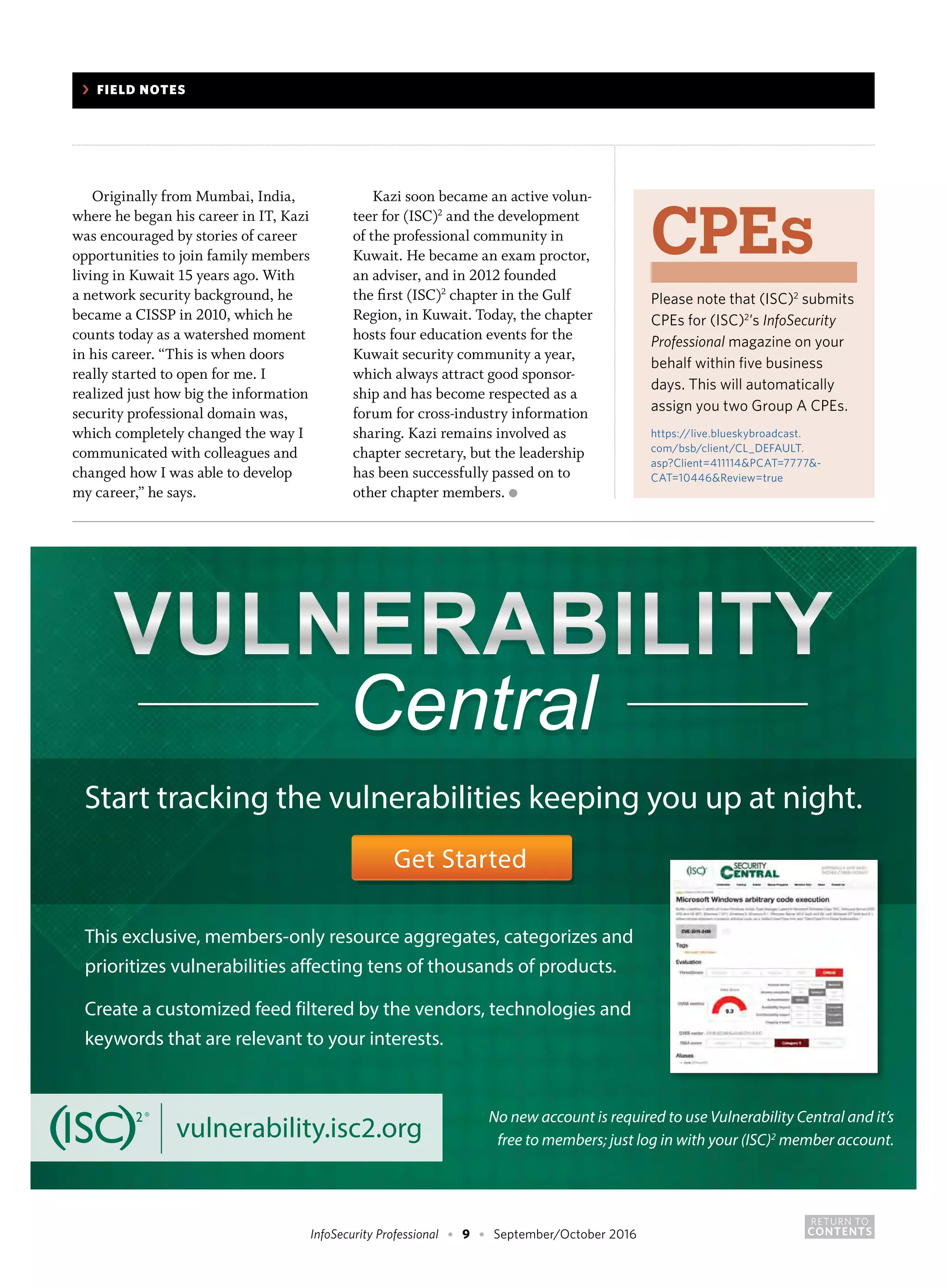 RETURN TO
CONTENTSInfoSecurity Professional • 9 • September/October 2016
Originally from Mumbai, India,
where he began his career in IT, Kazi
was encouraged by stories of career
opportunities to join family members
living in Kuwait 15 years ago. With
a network security background, he
became a CISSP in 2010, which he
counts today as a watershed moment
in his career. “This is when doors
really started to open for me. I
realized just how big the information
security professional domain was,
which completely changed the way I
communicated with colleagues and
changed how I was able to develop
my career,” he says.
Kazi soon became an active volun-
teer for (ISC)2
and the development
of the professional community in
Kuwait. He became an exam proctor,
an adviser, and in 2012 founded
the first (ISC)2
chapter in the Gulf
Region, in Kuwait. Today, the chapter
hosts four education events for the
Kuwait security community a year,
which always attract good sponsor-
ship and has become respected as a
forum for cross-industry information
sharing. Kazi remains involved as
chapter secretary, but the leadership
has been successfully passed on to
other chapter members. ●
CPEs
Please note that (ISC)2
submits
CPEs for (ISC)2
’s InfoSecurity
Professional magazine on your
behalf within five business
days. This will automatically
assign you two Group A CPEs.
https://live.blueskybroadcast.
com/bsb/client/CL_DEFAULT.
asp?Client=411114&PCAT=7777&-
CAT=10446&Review=true
	 ›	 FIELD NOTES
VULNERABILITYVULNERABILITY
CentralCentralCentralCentral
Start tracking the vulnerabilities keeping you up at night.
Get Started
This exclusive, members-only resource aggregates, categorizes and
prioritizes vulnerabilities affecting tens of thousands of products.
Create a customized feed filtered by the vendors, technologies and
keywords that are relevant to your interests.
vulnerability.isc2.org
No new account is required to use Vulnerability Central and it’s
free to members; just log in with your (ISC)2
member account.
 