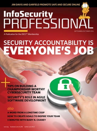 isc2.org facebook.com/isc2fb twitter.com/ISC2
JIM DAVIS AND GARFIELD PROMOTE SAFE AND SECURE ONLINE
	InfoSecurity
PROFESSIONALA Publication for the (ISC)2‰
Membership
SEPTEMBER/OCTOBER 2016
TIPS ON BUILDING A
CHAMPIONSHIP-WORTHY
CYBERSECURITY TEAM
SECURITY’S ROLE IN AGILE
SOFTWARE DEVELOPMENT
+
also
A WORD FROM A LONGTIME CISSP
HOW TO CREATE GOALS TO INSPIRE YOUR TEAM
5 MINUTES WITH MARY N. CHANEY
SECURITY ACCOUNTABILITY IS
EVERYONE’S JOB
 