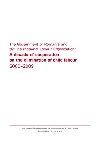 The Government of Romania and
the International Labour Organization:
A decade of cooperation
on the elimination of child labour
2000–2009
The International Programme on the Elimination of Child Labour
International Labour Office
 