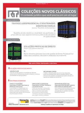 Estado de Direito n. 32 13 
Out11/ P/ N/ CF/ I 
COLEÇÕES NOVOS CLÁSSICOS 
O conteúdo jurídico que você precisa em um só lugar 
LANÇAMENTO 
TRATADO JURISPRUDENCIAL E DOUTRINÁRIO 
DIREITO DE FAMÍLIA 
Diretora: Rosa Maria de Andrade Nery 
Questões de alta relevância e atualidade não pacificadas na 
jurisprudência, cujos aspectos teóricos e práticos são estudados 
em profundidade 
SOLUÇÕES PRÁTICAS DE DIREITO 
Diretor: Luiz Guilherme Marinoni 
Reúne relevantes pareceres acerca de questões de Direito Processual Civil 
sobre casos complexos, discutidos e celebrados nacionalmente 
LANÇAMENTO 
Veja outros títulos relacionados a este tema: 
SOLUÇÕES PRÁTICAS DE DIREITO 
ARRUDA ALVIM 
Pareceres de alta relevância e atualidade que oferecem 
valiosas ideias e refl exões para soluções inovadoras e inúmeras 
possibilidades de aplicação prática 
NELSON NERY JUNIOR 
A visão e o raciocínio jurídico de um dos mais destacados 
juristas da atualidade sobre diversas questões jurídicas. Esses 
pareceres são verdadeiros paradigmas para serem utilizados em 
experiências similares do seu dia a dia 
DOUTRINAS ESSENCIAIS 
FAMÍLIA E SUCESSÕES 
Organizadores YUSSEF SAID CAHALI  
FRANCISCO JOSÉ CAHALI 
A pluralidade e a complexidade dos 
temas mais relevantes do direito de 
família e sucessões cronologicamente 
organizados para atender aos interesses 
do profissional do Direito 
OBRIGAÇÕES E CONTRATOS 
Organizadores GUSTAVO TEPEDINO  
LUIZ EDSON FACHIN 
Conte com preciosas contribuições 
doutrinárias de renomados juristas 
sobre as inúmeras implicações 
decorrentes do sistema jurídico 
contratual e solucione os problemas 
que surgem na prática cotidiana 
RESPONSABILIDADE CIVIL 
Organizadores NELSON NERY JUNIOR  
ROSA MARIA DE ANDRADE NERY 
Uma completa sistematização da doutrina 
clássica e vigente de responsabilidade 
civil publicada nos periódicos da Editora 
Revista dos Tribunais 
4°016-0t4ÍP1BVMPt*UVtRIO DE JANEIROt3JPEF+BOFJSPt/JUFSØJt$BNQPTEPT(PZUBDB[FTt1FUSØQPMJTt#BSSB.BOTBt/PWB'SJCVSHPt 
MINAS GERAISt#FMP)PSJ[POUFt13/«t$VSJUJCBtQVDBSBOBt$BNQP.PVSÍPt$BTDBWFMt'P[EP*HVBÎVt'ØSVNTUBEVBMt'SBODJTDP 
#FMUSÍPt-POESJOBt.BSJOHÈt1BSBOBWBÓt1BUP#SBODPt1POUB(SPTTBt6NVBSBNBtSSSAAANNNTTTAAA CCCAAATTTAAARRRIIINNNAAAtt'MPSJBOØQPMJTt$IBQFDØt$SJDJÞNB 
t+PJOWJMMFt%*453*50'%3-t#SBTÓMJBtGOIASt(PJÉOJBtOÈQPMJTt3JP7FSEFt13/.#6$0t3FDJGFtALAGOASt.BDFJØ 
www.livrariart.com.br Endereços completos em: www.livrariart.com.br/lojas 
Televendas 
0800-702-2433 
Imagem Ilustrativa 
Imagem Ilustrativa 
 