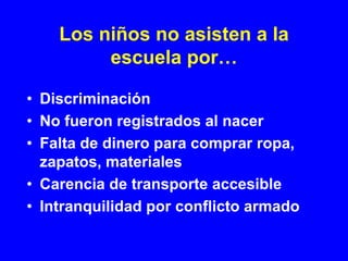 Los niños no asisten a la
         escuela por…

• Discriminación
• No fueron registrados al nacer
• Falta de dinero para comprar ropa,
  zapatos, materiales
• Carencia de transporte accesible
• Intranquilidad por conflicto armado
 