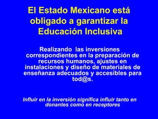 El Estado Mexicano está
  obligado a garantizar la
     Educación Inclusiva
     Realizando las inversiones
 correspondientes en la preparación de
     recursos humanos, ajustes en
instalaciones y diseño de materiales de
enseñanza adecuados y accesibles para
                tod@s.


Influir en la inversión significa influir tanto en
          donantes como en receptores
 