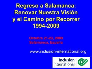 Regreso a Salamanca:
 Renovar Nuestra Visión
y el Camino por Recorrer
       1994-2009

     Octubre 21-23, 2009
     Salamanca, España

      www.inclusion-international.org
 