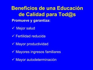 Beneficios de una Educación
  de Calidad para Tod@s
Promueve y garantiza:

  Mejor salud

  Fertilidad reducida

  Mayor productividad

  Mayores ingresos familiares

  Mayor autodeterminación
 