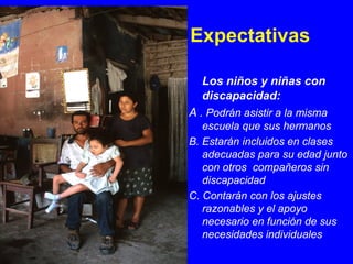 Expectativas

   Los niños y niñas con
   discapacidad:
A . Podrán asistir a la misma
   escuela que sus hermanos
B. Estarán incluidos en clases
   adecuadas para su edad junto
   con otros compañeros sin
   discapacidad
C. Contarán con los ajustes
   razonables y el apoyo
   necesario en función de sus
   necesidades individuales
 