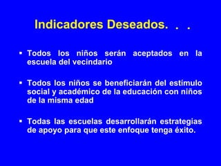 Indicadores Deseados. . .

Todos los niños serán aceptados en la
escuela del vecindario

Todos los niños se beneficiarán del estímulo
social y académico de la educación con niños
de la misma edad

Todas las escuelas desarrollarán estrategias
de apoyo para que este enfoque tenga éxito.
 