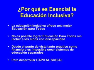 ¿Por qué es Esencial la
       Educación Inclusiva?
• La educación inclusiva ofrece una mejor
  Educación para Todos

• No es posible lograr Educación Para Todos sin
  incluir a los niños con discapacidad

• Desde el punto de vista tanto práctico como
  financiero es imposible crear sistemas de
  educación separados

• Para desarrollar CAPITAL SOCIAL
 