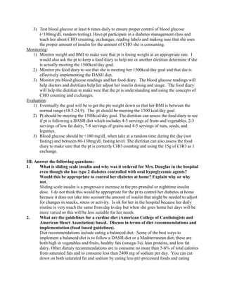 3) Test blood glucose at least 6 times daily to ensure proper control of blood glucose
(<180mg/dL random testing). Have pt participate in a diabetes management class and
teach her about CHO counting, exchanges, reading labels and making sure that she uses
the proper amount of insulin for the amount of CHO she is consuming.
Monitoring:
1) Monitor weight and BMI to make sure that pt is losing weight at an appropriate rate. I
would also ask the pt to keep a food diary to help me or another dietitian determine if she
is actually meeting the 1500kcal/day goal.
2) Monitor pts food diary to see that she is meeting her 1500kcal/day goal and that she is
effectively implementing the DASH diet.
3) Monitor pts blood glucose readings and her food diary. The blood glucose readings will
help doctors and dietitians help her adjust her insulin dosing and usage. The food diary
will help the dietitian to make sure that the pt is understanding and using the concepts of
CHO counting and exchanges.
Evaluation:
1) Eventually the goal will be to get the pts weight down so that her BMI is between the
normal range (18.5-24.9). The pt should be meeting the 1500 kcal/day goal.
2) Pt should be meeting the 1500kcal/day goal. The dietitian can assess the food diary to see
if pt is following a DASH diet which includes 4-5 servings of fruits and vegetables, 2-3
servings of low fat dairy, 7-8 servings of grains and 4-5 servings of nuts, seeds, and
legumes.
3) Blood glucose should be <180 mg/dL when take at a random time during the day (not
fasting) and between 80-130mg/dL fasting level. The dietitian can also assess the food
diary to make sure that the pt is correctly CHO counting and using the 15g of CHO as 1
exchange.
III. Answer the following questions:
1. What is sliding scale insulin and why was it ordered for Mrs. Douglas in the hospital
even though she has type 2 diabetes controlled with oral hypoglycemic agents?
Would this be appropriate to control her diabetes at home? Explain why or why
not.
Sliding scale insulin is a progressive increase in the pre-prandial or nighttime insulin
dose. I do not think this would be appropriate for the pt to control her diabetes at home
because it does not take into account the amount of insulin that might be needed to adjust
for changes in snacks, stress or activity. Is ok for her in the hospital because her daily
routine is very much the same from day to day but when she goes home her days will be
more varied so this will be less suitable for her needs.
2. What are the guidelines for a cardiac diet (American College of Cardiologists and
American Heart Association) based. Discuss in terms of diet recommendations and
implementation (food based guidelines).
Diet recommendations include eating a balanced diet. Some of the best ways to
implement a balanced diet is to follow a DASH diet or a Mediterranean diet; these are
both high in vegetables and fruits, healthy fats (omega-3s), lean proteins, and low fat
dairy. Other dietary recommendations are to consume no more than 5-6% of total calories
from saturated fats and to consume less than 2400 mg of sodium per day. You can cut
down on both saturated fat and sodium by eating less pre-processed foods and eating
 
