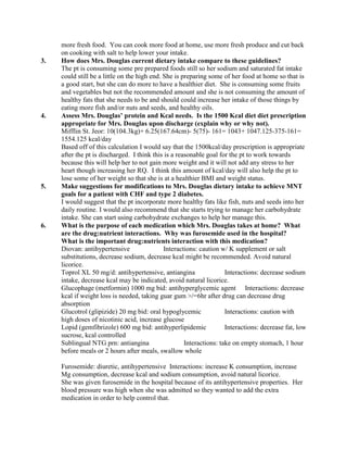 more fresh food. You can cook more food at home, use more fresh produce and cut back
on cooking with salt to help lower your intake.
3. How does Mrs. Douglas current dietary intake compare to these guidelines?
The pt is consuming some pre prepared foods still so her sodium and saturated fat intake
could still be a little on the high end. She is preparing some of her food at home so that is
a good start, but she can do more to have a healthier diet. She is consuming some fruits
and vegetables but not the recommended amount and she is not consuming the amount of
healthy fats that she needs to be and should could increase her intake of those things by
eating more fish and/or nuts and seeds, and healthy oils.
4. Assess Mrs. Douglas’ protein and Kcal needs. Is the 1500 Kcal diet diet prescription
appropriate for Mrs. Douglas upon discharge (explain why or why not).
Mifflin St. Jeor: 10(104.3kg)+ 6.25(167.64cm)- 5(75)- 161= 1043+ 1047.125-375-161=
1554.125 kcal/day
Based off of this calculation I would say that the 1500kcal/day prescription is appropriate
after the pt is discharged. I think this is a reasonable goal for the pt to work towards
because this will help her to not gain more weight and it will not add any stress to her
heart though increasing her RQ. I think this amount of kcal/day will also help the pt to
lose some of her weight so that she is at a healthier BMI and weight status.
5. Make suggestions for modifications to Mrs. Douglas dietary intake to achieve MNT
goals for a patient with CHF and type 2 diabetes.
I would suggest that the pt incorporate more healthy fats like fish, nuts and seeds into her
daily routine. I would also recommend that she starts trying to manage her carbohydrate
intake. She can start using carbohydrate exchanges to help her manage this.
6. What is the purpose of each medication which Mrs. Douglas takes at home? What
are the drug:nutrient interactions. Why was furosemide used in the hospital?
What is the important drug:nutrients interaction with this medication?
Diovan: antihypertensive Interactions: caution w/ K supplement or salt
substitutions, decrease sodium, decrease kcal might be recommended. Avoid natural
licorice.
Toprol XL 50 mg/d: antihypertensive, antiangina Interactions: decrease sodium
intake, decrease kcal may be indicated, avoid natural licorice.
Glucophage (metformin) 1000 mg bid: antihyperglycemic agent Interactions: decrease
kcal if weight loss is needed, taking guar gum >/=6hr after drug can decrease drug
absorption
Glucotrol (glipizide) 20 mg bid: oral hypoglycemic Interactions: caution with
high doses of nicotinic acid, increase glucose
Lopid (gemfibrizole) 600 mg bid: antihyperlipidemic Interactions: decrease fat, low
sucrose, kcal controlled
Sublingual NTG prn: antiangina Interactions: take on empty stomach, 1 hour
before meals or 2 hours after meals, swallow whole
Furosemide: diuretic, antihypertensive Interactions: increase K consumption, increase
Mg consumption, decrease kcal and sodium consumption, avoid natural licorice.
She was given furosemide in the hospital because of its antihypertensive properties. Her
blood pressure was high when she was admitted so they wanted to add the extra
medication in order to help control that.
 