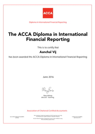 has been awarded the ACCA Diploma in International Financial Reporting
June 2016
ACCA REGISTRATION NUMBER
3694486
Mary Bishop
This Certificate remains the property of ACCA and must not in any
circumstances be copied, altered or otherwise defaced.
ACCA retains the right to demand the return of this certificate at any
time and without giving reason.
director - learning
CERTIFICATE NUMBER
8015472512175
The ACCA Diploma in International
Financial Reporting
Aanchal Vij
This is to certify that
Diploma in International Financial Reporting
Association of Chartered Certified Accountants
 