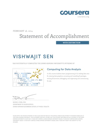 coursera.org
Statement of Accomplishment
WITH DISTINCTION
FEBRUARY 16, 2014
VISHWAJIT SEN
HAS SUCCESSFULLY COMPLETED THE JOHNS HOPKINS UNIVERSITY'S OFFERING OF
Computing for Data Analysis
In this course students learn programming in R, reading data into
R, creating data graphics, accessing and installing R packages,
writing R functions, debugging, and organizing and commenting
R code.
ROGER D. PENG, PHD
DEPARTMENT OF BIOSTATISTICS
JOHNS HOPKINS BLOOMBERG SCHOOL OF PUBLIC HEALTH
PLEASE NOTE: THE ONLINE OFFERING OF THIS CLASS DOES NOT REFLECT THE ENTIRE CURRICULUM OFFERED TO STUDENTS ENROLLED AT
THE JOHNS HOPKINS UNIVERSITY. THIS STATEMENT DOES NOT AFFIRM THAT THIS STUDENT WAS ENROLLED AS A STUDENT AT THE JOHNS
HOPKINS UNIVERSITY IN ANY WAY. IT DOES NOT CONFER A JOHNS HOPKINS UNIVERSITY GRADE; IT DOES NOT CONFER JOHNS HOPKINS
UNIVERSITY CREDIT; IT DOES NOT CONFER A JOHNS HOPKINS UNIVERSITY DEGREE; AND IT DOES NOT VERIFY THE IDENTITY OF THE
STUDENT.
 