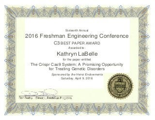Sixteenth Annual
2016 Freshman Engineering Conference
C3 BEST PAPER AWARD
Awarded to:
Kathryn LaBelle
for the paper entitled
The Crispr Cas9 System: A Promising Opportunity
for Treating Genetic Disorders
Sponsored by the Heinz Endowments
Saturday, April 9, 2016
 