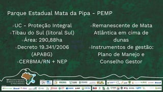 Parque Estadual Mata da Pipa - PEMP
●UC - Proteção Integral
●Tibau do Sul (litoral Sul)
●Área: 290,88ha
●Decreto 19.341/2006
(APABG)
●CERBMA/RN + NEP
●Remanescente de Mata
Atlântica em cima de
dunas
●Instrumentos de gestão:
Plano de Manejo e
Conselho Gestor
 