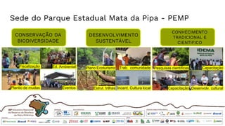 Sede do Parque Estadual Mata da Pipa - PEMP
CONSERVAÇÃO DA
BIODIVERSIDADE
DESENVOLVIMENTO
SUSTENTÁVEL
CONHECIMENTO
TRADICIONAL E
CIENTIFICO
Fiscalização Ed. Ambiental
Plantio de mudas Eventos
Plano Ecoturismo
Estrut. trilhas
Trab. comunidade
Incent. Cultura local
Pesquisas científicas
Capacitação
Capacitação
Desenvolv. cultural
 