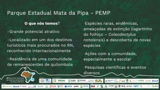 Parque Estadual Mata da Pipa - PEMP
O que nós temos?
●Grande potencial atrativo
●Localizado em um dos destinos
turísticos mais procurados no RN,
reconhecido internacionalmente
●Residência de uma comunidade
de remanescentes de quilombola
•Espécies raras, endêmicas,
ameaçadas de extinção (lagartinho
do folhiço – Coleodactylus
natalensis) e descoberta de novas
espécies
•Ações com a comunidade,
especialmente a escolar
•Pesquisas científicas e eventos
diversos
 