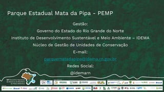 Parque Estadual Mata da Pipa - PEMP
Gestão:
Governo do Estado do Rio Grande do Norte
Instituto de Desenvolvimento Sustentável e Meio Ambiente – IDEMA
Núcleo de Gestão de Unidades de Conservação
E-mail:
parquematadapipa@idema.rn.gov.br
Redes Social:
@idemarn
 