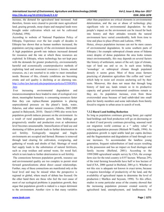 International Journal of Environment, Agriculture and Biotechnology (IJEAB) Vol-2, Issue-3, May-Jun- 2017
http://dx.doi.org/10.22161/ijeab/2.3.32 ISSN: 2456-1878
www.ijeab.com Page | 1271
increase, the demand for agricultural land increased. And
therefore, forests were cleared to provide more agricultural
land, grazing grounds, steep slopes and marginal lands were
brought under cultivation which out not be cultivated
(Yebeltal, 1994).
According to website of National Population Policy of
Ethiopia, Experience over the last couple of decades in
Ethiopia has shown that as human numbers increased, the
population carrying capacity of the environment decreased.
A high population growth rate induces increased demand
for resources and the rate at which these resources are
exploited. In Ethiopia, where technology has not kept pace
with the demands for greater productivity, environmentally
harmful and economically counterproductive methods of
exploiting land and associated resources ( forests, animal
resources, etc.) are resorted to in order to meet immediate
needs. Because of this, climatic conditions are becoming
erratic and soil quality is declining at an alarming rate.
http://cyber.law.harvard.edu/population/policies/ETHIOPIA
.htm
Ever increasing environmental degradation and
resourceconsumption have leaded to state of ecological over
shoot, meaningthat humanity is consuming resources faster
than they can replace.Human population is placing
unprecedented pressure on the planet’s lands, water,
fisheries, and other natural resources (Alberta, 2002-2009
quoted in Baleynesh, 2010). Daniel (1990) also wrote how
population growth induces pressure on the environment: As
a result of rural population growth, farm holdings get
progressively smaller and production even at subsistence
level becomes unsustainable. Intensification of land use and
shortening of fallow periods leads to further deterioration in
soil fertility. Ecologically marginal and fragile
environments are occupied and farmed. Biomass is removed
through land clearing for cultivation, overgrazing, and
gathering of woods and shrubs of fuel. Shortage of wood
fuel supply leads to the substitution of natural fertilizers,
such as crop residues and animal waste, for wood fuel;
which in turn leads to further deterioration in soil fertility.
The connections between population growth, resource use
and environmental quality are too complex to permit strait
forward generalizations about direct causal relationships.
Further, may of these connections are manifested only at the
local level and may be missed when the perspective is
regional or global, where much of debate has focused. On
the other hand there are those who feel the root cause of
most of our ecological problems is population growth, they
argue that population growth is indeed is a major detriment
to the environment. Another view is that many variables
other than population are critical elements in environmental
deterioration, and the use or abuse of technology play
significant role in environmental degradation. So that
people’s impact on the environment can be traced far back
into history and their attitudes towards the natural
environment have varied considerably, both from time to
time and place to place (Peters and Larkinn, 1989).
Hence, always population increase can not be mere causes
of environmental degradation. In some southern parts of
Ethiopia ( for example subtropical climate areas of Sidama
zone) despite of dense population the area looks remain
intact environmentally, this may depends on several factors
like history of settlement, nature of the soil, type of climate,
type of land use and so on. In such areas holding
‘wonadega’ or subtropical climate though populated
densely it seems green. Most of those areas farmers
practicing of plantation agriculture like coffee and ‘enset’
which help to resist soil erosion anchoring soil by their
roots. Moreover, this does not mean that through long
history of land use, lands remain so in its productive
capacity and general environmental conditions remain as
they are. As population increase, even from those
overcrowded areas because of land subdivided into small
plots for family members and some individuals from family
forced to migrate to urban areas in search of work.
7.3.2 Rural Land holding Reduction
So long as population continues growing faster, per capital
land holdings and food production will go on decreasing or
in short if rural poverty continues prevailing, seasonal rural
out migration world continue as a “ safety value” in
relieving population pressure (Mulunh W/Tsadik, 1994). As
population growth is rapid arable land per capita declines
and the fragmentation and degradation of land through over
use increases. To accommodate the landless young
generation, frequent redistribution of land occurs resulting
in the possession and has an impact on food shortages and
family income (Bielletal, 2001). According to the
1999/2000 agricultural sample survey by CSA, the average
farm size for the total country is 0.97 hectare. Whereas 29%
of the total farming households have half or less hectare of
land (CSA, 2000 quoted in Bielletal, 2001,p.1). Whether or
not this size is adequate not known in exact terms, because
it requires knowledge of productivity of the land, and the
availability of agricultural inputs to determine the level of
production ( Marlkos and Seyoum, 1998). To this effect,
studies in some particular areas of the country showed that
the increasing population pressure created scarcity of
agricultural land, unemployment, and landlessness. For
 