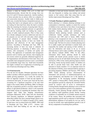 International Journal of Environment, Agriculture and Biotechnology (IJEAB) Vol-2, Issue-3, May-Jun- 2017
http://dx.doi.org/10.22161/ijeab/2.3.32 ISSN: 2456-1878
www.ijeab.com Page | 1272
instance, a study by Yebeltal 1994, p.15, in Dale and
Shashemeneworedas, showed that the average farm size
were 0.41 and 0.23 hectares respectively. And the smallness
of farms and plots has an adverse effect on a adoption of
soil conservation structures. Another study in Adaba areas
,Bale zone, revealed that because of population pressure, the
existing farm land is not adequate and as a result farmers
are looking for farm land from where the land is available
either the remaining few hectares of grazing land ( Hassen,
2006). The increasing population pressure on agricultural
land and the resulting small size holding has created a
society of under employed peasants. Plots in these areas
have already undergone excessive subdivision and most of
the peasants are now left with mini plots which reduced
proper utilization of peasant labour (Yebeltal, 1994).
Beside, the increasing decline of farm size hinder the
application and effectively of the land management
practices. According to Dessalegn and Taye, 2006, the
increasing decline of farm size leads to reduction of
fallowing practices, or shortening of fallow cycle, and
rotation, with consequence of decline soil quality and
fertility. The application of sustainable land management
practices such as rotation, agro–forestry, inter-cropping and
soil erosion control are generally influenced negatively by
the fragmentations and diminution of farm land. Since such
sustainable land management practices need a consolidated
and considerably larger farm size. Small farm households
face higher overhead cost of application of technology per
unit of land area (Dessalegn and Taye, 2006).
7.3.3 Food insecurity
Over the last two decades, Ethiopian agriculture has been
unable to produce sufficient quantities to feed the country’s
rapidly growing population. As a result, the country has
been an important recipient of food aid and importer of
commercial food grain. In recent years food aid has been
accounting for a significant proportion of the total food
supply in the country (Belay and Manig, 2004). In Ethiopia
high rate of population growth is inversely related with the
pattern of agricultural production, which is still essentially
small holder relying on expanding the farmland, often into
marginal land, rather than adopting intensification
techniques (Baleynesh, 2010). Apart from the chronically
food insecurity population, an additional population of
about three million also faces seasonal hunger almost every
year. In 2003, about 14.3 million of people (22%), mainly
in rural areas, were in critical food crisis (DPPC, 2003 cited
in Dessalegn and Taye, 2006, p.147). Farmers with
relatively small farm holding are one who are highly
vulnerable to food and income insecurity, and as a result
who turn frequently to trading crop residues and animal
manure as fuel sources rather than using them for soil
fertility improvement (Dessalegn and Taye, 2006).
7.4 Family Planning to optimize population
Family planning is a voluntary planning technique to use
contraception to determine, regulate or control the number
of children to have and when to have them. It encompasses
both modern family planning methods such as pills, IUD,
injectables, foaming, condom and sterilization. And
traditional family planning includes methods such as
withdrawal, rhythm, periodic abstinence and herbs
(Groanwold, etal 1989 cited in Senait, 2008). Family
planning is also recognized not only as a key intervention
for improving the health of women and children but also as
a human right. The basis for action in family planning must
be to enable couples and individuals to decide freely and
responsibly the number and spacing of their children, to
have the information and means to do so, to ensure
informed choices and to make available a full range of safe
and effective methods (WHO, 1996). To this effect,
information about family planning should by made
available and should actively promote access to family
planning services for all individuals desiring them ( Markos
and Seyom, 1998). In fact, family planning improves family
well being. Family having limited number of children can
be able to provide better food, cloth, health care and
education to family members. It is an important means for
the reduction of fertility, lower maternal death by spacing or
preventing pregnancy (Makhos and Seyoum, 1998; Senait,
2009). Family planning services- (dissemination of
information and provision of moderncontraceptives) are
recent introduction, and therefore new to the majority of
thepopulation in the developing countries (Bandarage,
1997, quoted in Simeon,2002). Family planning activities
slow population growth by reducing the unwanted fertility
caused by women’s lack of access to contraceptives.
Limiting fertility through family planning is seen as the best
way to slow down population growth in any population.
Generally, Family planning through reduction high birth
rate stabilizes rapid population growth, thereby creating
conditions of sustainable use of available natural resources
of the country. Hence, the problems that associated with
rapid population growth such as reduction in land holdings,
deforestations, depletion of soil quality by over use, and so
on may be averted, since rapid population growth is one of
the key components of escalating those problems.
 