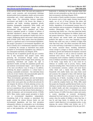 International Journal of Environment, Agriculture and Biotechnology (IJEAB) Vol-2, Issue-3, May-Jun- 2017
http://dx.doi.org/10.22161/ijeab/2.3.32 ISSN: 2456-1878
www.ijeab.com Page | 1274
on for survival (Aklilu, 2010). The scale and complexity of
today’s social, economic, and environmental challenges
demand another look at population, health, and environment
relationships and a better understanding of these cross-
cutting issues. The relationships between population,
environment and health is the diverse that changes in
population and health, including population growth,
migration, demographic composition, births, deaths, and
disease, influence environmental change and how
environmental change affects population and health.
However, population growth is a product of millions of
individual reproductive choices and, fortunately, today’s
efforts in population and reproductive health focus first on
couples’ childbearing desires and women’s family planning
needs (USAID, 2010). Many studies claim that population
growth is a significant cause of environmental degradation.
But people’s perception to environmental degradation and
choice of family size is simultaneously important to analyze
in considering the concepts as interrelated since people
perception to environmental degradation may influence to
use contraception and family size (Haqetal, 2010).
Slowing the rate of population growth may give countries
time to take measuresto meet people’s needs, while
protecting the environment through various means.
Preventing unplanned births through family planning, and
guaranteeing individuals and couples the right to
reproductive health, can help slow population growth rates
and moderate environmental impact – and it might be one
of the most cost-effective ways of doing so. In addition,
stabilizing the planet’s population is a critical factor in
creating a sustainable environment – free individual choice
on the size of one’s family is the most practicable option for
slowing population growth (UNFPA, 2008).
When environmental, agricultural, and rural development
organizations understand how population and health factors
relate to their sector goals, they can effectively advocate for
and integrate the delivery of family planning services into
their activities. These organizations can deliver desired
services to populations who are beyond the current reach of
the health sector and can help advance family planning as a
health, development, and environmental priority (USAID,
2010). Many studies explain people perception to family
size or environmental degradation independently.
Considering both of the concepts as interrelated, how
people consider the relation between family size and
environmental degradation, and how their perception
subsequently influence on contraceptive use in developing
countries. People who think their immediate environment
such as land productivity, soil fertility, water level and
biodiversity is declining are more concerned about their
family size and contraceptive use than who do not think that
their environment is declining (Haqetal, 2010).
As the number of family members increases, consumption of
the resources such as water supply, biomass based energy
supply, use of out of living resources like plants and
animals in rural, will increase. This links between a high
fertility, degradation of environmental resource base of a
rural community and an accentuation of hardship among its
members (Munasinghe, 1993). In addition to this,
concerning large family size, it has been stated that family
size has had certain consequences for children, family unit,
and spouses themselves. There are a variety of infant and
child physical and mental health and developmental
problems that appear to occur more frequently in larger
families than small ones more to children of higher birth
order than lower order. The effects associated with family
size on the well being of individuals in a family are varied,
but serious: increased illness, including malnutrition,
serious enough in younger to increase mortality rate; less
satisfactory growth and intellectual development; increased
illness in the parents as well as clear-cut economic and
emotional stress (Anvar, 1995). Large family size will
consequently result in families’ inability to function well in
terms of childcare and ability to adequately educate children
in the family. Large family size is also noted for its
influence on variables such as poverty, literacy, health,
education including others. These results are also influenced
by environmental, economic, cultural, and social factors
within which such a family thrives (Arthur, 2009).
Households with smaller family sizes enjoy better social
and economic life compared to those with relatively large
family sizes (ibid). Here it is necessary to say some thing
concerning size of family. According to Anvar 1995, the
number of births per couple by the end of their productive
life is called the complete family size. Willy, 2006, stated
that people also frequently qualified desired family sizes by
referring to uncertain future economic and living situations,
the mother's health, and other circumstances over which
they have little control. Even if it is difficult to put precise
number because of it differ from place to place and country
to country depending on economic development,
educational level and varieties of social factors, in the 21th
century when the number of children is more than four, it
may be said large family. In addition, one of the our
country’s stated objectives, in its population policy, is also
reducing the current [1980s] total fertility rate of 7.7
children per woman to approximately 4.0 by the year 2015.
 