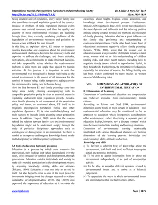 International Journal of Environment, Agriculture and Biotechnology (IJEAB) Vol-2, Issue-3, May-Jun- 2017
http://dx.doi.org/10.22161/ijeab/2.3.32 ISSN: 2456-1878
www.ijeab.com Page | 1275
Being smallest unit of population, every larger family size
also contributes to rapid population growth of the country.
Because of problem of rapid population increase exerts
pressure over natural resources; and then the quality and
quantity of these environmental resources are declining
through time, thus, currently escalating problems of the
degradation of environmental resources and pollution by
human action will back fire man himself.
In this line, as explained above, EE strives to increases
peoples knowledge and awareness about the environment
and associated challenges, develops the necessary skills and
expertise to address the challenges, and foster attitudes,
motivations, and commitments to make informed decisions
and take responsible action whether the environmental
problem is arise from any angle that caused by human
activities. At this juncture it is important to note that
environmental well-being itself is human well-being as the
natural environment is the source of all recourses for the
survival of human being. In this perspective, taking care for
the environment is taking care for human being.
Here the link between EE and family planning come into
being since family planning accompanying with its
compatible population policy is taken as essential means in
regulating undesirable rapid population growth. Besides,
since family planning is sub component of the population
policy and issues, as mentioned above, EE itself in its
programs encompasses population policy and other
population dynamics. EE is also multi-disciplinary and
multi-sectoral to include family planning under population
issues. In addition, Haqetal, 2010, wrote that the reasons
behind the relation between family size and environmental
degradation might not be understood simply through the
study of particular disciplinary approaches such as
sociological or demographic or environmental. So there is
needed to incorporate and integrate knowledge based on the
multidisciplinary or interdisciplinary approaches.
7.9 Role of education for family planning
Education is a process by which man transmits his
experiences, new findings, and values accumulated over the
years, in his struggle for survival and development, through
generations. Education enables individuals and society to
make all- rounded participation in the development process
by acquiring knowledge, ability, skills and attitudes
(Tekeste, 1996). Education is seen not only as an end in
itself but also hoped to serve as one of the most powerful
instruments bringing about the changes required to achieve
sustainable development(Aklilu, 2010). Raj (2010) also
expressed the importance of education as it increases the
awareness about health, hygiene, clinic amenities, and
knowledge about development process. Furthermore,
Shukla (2006) quoted in Raj (2010) wrote that education is
the most dynamic and influential tool for inducing positive
attitude among couples towards the methods and measures
of family planning. Education also has a great influence on
the family size preference and understanding of
environmental conditions. On the other hand, lower level of
educational attainment negatively affects family planning.
Besides, Willy, 2006, wrote that the gender gap in
education causes a large number of illiterate females in rural
areas, women with no or little understanding of children
bearing risks, and other health matters, including how to
negotiate timely issues related to reproductive health, in
their households. Furthermore, the importance of education,
especially the education of women, for falling fertility rate
has been widely confirmed by many studies as women
aware of childbearing risks.
VIII. DIMENSIONS AND APPROACHES OF
ENVIRONMENTAL EDUCATION
8.1 Dimensions of Learning
Dimensions of environmental education are competencies
and behavior expected from environmentally literate
citizens.
According to Palmer and Neal 1994, environmental
dimension canbe found in most aspects of education—thus
environmental education may be considered to be an
approach to education which incorporates considerations
ofthe environment, rather than being a separate part of
education. It does, however, have a discrete ‘content’ which
must be incorporated into teaching and learning situations.
Dimension of environmental learning inextricably
interlinked with various threads and elements are thethree
dimensions of the learning process: knowledge and
understanding, skills, attitudes and action.
Knowledge and skills
i) To develop a coherent body of knowledge about the
environment, both built and rural, sufficient torecognise
actual and potential problems,
ii) To be able to gather information from or about the
environment independently or as part of co-operative
activity,
iii) To be able to consider different opinions related to
environmental issues and to arrive at a balanced
judgement,
iv) To appreciate the ways in which environmental issues
are interrelated so that one factor affects others,
 