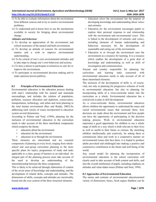International Journal of Environment, Agriculture and Biotechnology (IJEAB) Vol-2, Issue-3, May-Jun- 2017
http://dx.doi.org/10.22161/ijeab/2.3.32 ISSN: 2456-1878
www.ijeab.com Page | 1276
v) To be able to evaluate information about the environment
from different sources and to try to resolve environmental
problems,
vi) To understand and to know how to use the mechanisms
available in society for bringing about environmental
change.
Attitudes and behaviour
i) To develop an appreciation of the environment and
critical awareness of the natural and built environment,
ii) To develop an attitude of concern for environmental
matters and a wish to improve environmental
understanding,
iii) To be critical of one’s own environmental attitudes and
to take steps to change one’s own behaviour and actions,
iv) To have a desire to participate in initiatives to care for or
improve the environment,
v) To participate in environmental decision making and to
make opinions known publicly.
8.2 Principles of Environmental Education
Environmental education is the education process dealing
with man’s relationship with his natural and manmade
surroundings, and includes the relation of population,
pollution, resource allocation and depletion, conservation,
transportation, technology, and urban and rural planning to
the total human environment (Rao and Reddy, 2005).So
addressing such variety of issues incorporated in education
system several dimensions.
According to Palmer and Neal, (1994), planning for the
inclusion of environmental education in the curriculum
needs to take account of the three interlinked components
which comprise the theme:
• education about the environment
• education for the environment
• education in or through the environment.
These elements are interrelated and are essential
components of planning at every level, ranging from whole-
school and year-group curriculum planning to the more
specific plans for topics, programmes of study and tasks
applicable to a class, group of learners or an individual. An
integral part of the planning process must take account of
the need to develop an understanding of the
interrelationship between the three components.
This is likely to be achieved through elaboration of content
of the seven areas of knowledge and understanding, and the
development of related skills, concepts and attitudes. The
dimensions of skills, concepts and attitudes are inextricably
bound into the core content of the three structural elements:
• Education about the environment has the purpose of
developing knowledge and understanding about values
and attitudes.
• Education for the environment encourages pupils to
explore their personal response to and relationship
with the environment and environmental issues. This
is linked to the development of attitudes and values,
including elements of human understanding and
behaviour necessary for the development of
sustainable and caring use of the environment.
• Education in or through the environment uses the
environment as a resource for learning. It is a resource
which enables the development of a great deal of
knowledge and understanding as well as skills of
investigation and communication.
Anyone and country responsible for planning the
curriculum and learning tasks concerned with
environmental education needs to take account of all of
these interrelated elements.
The inclusion of the development of skills is, of course,
vital, not only to planning for progressive schemes of work
in environmental education, but also to planning for
incorporating skills of a cross-curricular nature into the
curriculum as a whole. Environmental education has a
critical role to play in skill development.
As a cross-curricular theme, environmental education
allows children the opportunity to understand the many and
varied environmental issues that surround them, how
decisions are made about the environment and how people
can have the opportunity of participating in the decision
making process. Work in environmental education
represents a good opportunity for children to use a whole
range of skills in a way which is both relevant to their lives
as well as useful to their future as citizens. By stretching
children intellectually and creatively, by asking them to
communicate ideas and work in a cooperative manner on
environmental issues that face them, it is hoped to produce
adults provoked and challenged into making a positive and
constructive contribution to the future and well-being of the
world.
Any sound model for planning the incorporation of
environmental education in the school curriculum will
clearly need to take account of both content and skills, and
also the overall entitlement of pupils, including emphasis on
attitudes and value-laden issues (Palmer and Neal, 1994).
8.3 Approaches of Environmental Education
The nature and contents of environmental educationentail
variety of dimensions; hence, Scott argues thatthere can be
 
