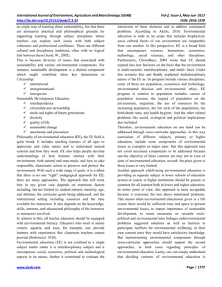 International Journal of Environment, Agriculture and Biotechnology (IJEAB) Vol-2, Issue-3, May-Jun- 2017
http://dx.doi.org/10.22161/ijeab/2.3.32 ISSN: 2456-1878
www.ijeab.com Page | 1277
no single way of learning about sustainability, but that there
are persuasive practical and philosophical grounds for
supporting learning through subject disciplines where
teachers can explore such issues with both subject
coherence and professional confidence. There are different
cultural and disciplinary traditions, often with no logical
link between them (Scott, W., 2002).
This is because diversity of issues that associated with
sustainability and variety environmental components. For
instance, sustainable development is a distinct component
which might contribute three key dimensions to
Citizenship:
 international
 intergenerational
 interspecies
Sustainable Development Education
 interdependence
 citizenship and stewardship
 needs and rights of future generations
 diversity
 quality of life
 sustainable change
 uncertainty and precaution
Philosophy of environmental education (EE), the EE field is
quite broad. It includes teaching learners of all ages to
appreciate and value nature and to understand natural
systems and how they work. EE also helps people develop
understandings of how humans interact with their
environment, both natural and man-made, and how to take
responsible, democratic action to preserve and protect the
environment. With such a wide range of goals, it is evident
that there is no one “right” pedagogical approach for EE;
there are many approaches. The approach that will work
best in any given case depends on numerous factors
including, but not limited to: student interest, maturity, age,
and abilities; the curricular goals being addressed; and the
instructional setting including resources and the time
available for instruction. It also depends on the knowledge,
skills, interests, and educational philosophy of the instructor
or instructors involved.
In relation to this, all teacher educators should be equipped
with environmental literacy. Educators who work in nature
centers, aquaria, and zoos, for example, can provide
learners with experiences that classroom teachers cannot
provide (Bodzinetal. 2010).
Environmental education (EE) is not confined to a single
subject matter rather it is interdisciplinary subject and it
encompasses social, economic, political and technological
aspects in its nature, further it committed to evaluate the
interaction of these elements and to address consequent
problems. According to Aklilu, 2010, Environmental
education is wide in its scope that includes biophysical,
socio cultural facets of our environment are inseparable
from one another. In this perspective, EE is a broad field
that encompasses sciences, humanities, economics,
technology, social sciences, and other disciplines.
Furthermore, Chowdhury, 2004 wrote that EE should
expand into new horizons on the basis that the environment
is multi-sectoral, interdisciplinary, and multi- facet. Under
this scenario Rao and Reddy explained multidisciplinary
nature of the EE as: Its program include various disciplines,
some of them are population, economics and technology,
environmental decision and environmental ethics. EE
program in relation to population includes: causes of
population increase, the impact of population on the
environment, migration, the use of resources by the
increasing population, the life style of the populations, the
birth-death rates, and health hygiene. And the other related
problems like social, ecological and political implications
also included.
Therefore, environmental education on one hand can be
addressed through cross-curricular approaches. In this way
curriculum of different subjects, primary or higher
education, include some components of environmental
issues as examples or major topic. But this approach may
not cover necessary components to be addressed because
one-the objective of these contents are may not in view of
aims of environmental education, second- the place given to
those issues is very limited.
Another approach ofdelivering environmental education is
providing as separate subject in lower schools of education
system or course in higher institutions should be generic or
common for all learners both in lower and higher education.
In writer point of view, this approach is more acceptable
because it overcome the two above mentioned problems.
This means when environmental educationis given in a full
course there would be sufficient time and space to present
environmental issues, to impart importance of sustainable
development, to create awareness on versatile socio-
political and environmental inter linkages andenvironmental
problems suggested solutions as well as learners to
participate inefforts for environmental wellbeing, in their
own consent since they would have satisfactory knowledge.
But mainstreaming environmental components through
cross-curricular approaches should support the second
approaches, in both cases regarding principles of
environmental education. Lastly, one can simply understand
that deciding contents of environmental education is
 