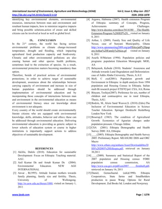 International Journal of Environment, Agriculture and Biotechnology (IJEAB) Vol-2, Issue-3, May-Jun- 2017
http://dx.doi.org/10.22161/ijeab/2.3.32 ISSN: 2456-1878
www.ijeab.com Page | 1278
identifying key environmental elements, environmental
resources, interaction between man and environment and
resultant human impacts, how to minimize negative impacts
and bring possible solutions,action of aware and skilled
citizens can be involved at local as well as global level.
IX. CONCLUSION
In the 21st
century, the world has facing serious
environmental problems as climate change-increased
temperature, drought and flooding, which impacting
agricultural food production capacity and biodiversity.
Climatic and other environmental pollutions are also
causing human and other species health problems,
sometimes lead to the extinction of species. As a result,
environmental protection matters becoming mandatory than
option.
Therefore, beside of practical actions of environmental
protections; in order to achieve target of sustainable
development, awareness about the relationships between
carrying capacity of environment and increase in size of
human population should be addressed through
implementation of environmental education and by
incorporating those concepts of interactions between man
and environment in the environmental education as means
of environmental literacy since our knowledge about
environment is not adequate.
Every country of the world should create environmentally
literate citizens who are equipped with environmental
knowledge, skills, attitudes, behavior and ethics; these can
be addressed through environmental education. Delivering
environmental education is providing as generic subject in
lower schools of education system or course in higher
institutions is importantly support actions to address
objectives of sustainable development.
REFERENCES
[1] Akililu, Dalelo (2010). Education for sustainable
Development: Focus on Ethiopia: Teaching material.
AAU.
[2] Anil Kumar De and Arnab Kumar De (2004).
Environmental Education. NEW AGE
INTERNATIONAL
[3] Anvar , R(1995). Attitude Iranian mothers towards
family planning, family size and fertility. Thesis,
University of Wollongong.
http://ro.uow.edu.au/theses/1880, visited on January 1,
2011
[4] Argawu, Habtamu (2007). Health extension Program
of Ethiopia: summary of Concepts, Progress,
Achievements and Challenges.
http://www.docstoc.com/docs/5414180/ The-Health-
Extension-Program-%28HEP%29, visited on January
8, 2011
[5] Arthur, L (2009). Family Size and Quality of Life
Nexus; case of Sunyani Municipality, Ghana
http://www.openmeeting2009.org/pdffiiles/pdf%20pap
ers/Arthur%20Family%20size.pf visited on January
8, 2011
[6] Assefa H/Mariam (1994). Population policies and
programs: population Education Monograph: MOE,
AA
[7] Belaynesh, Kebede (2010). Students’ Awareness and
Attitude towards Land Degradation and Deforestation:
case of Addis Ababa University, Thesis, A.A.U
[8] Biell, C etal(2001). Population growth and
Environment in Ethiopia: in depth analysis from 1994
population and Housing Census in Ethiopia. Italian
mult-Bi research project ETH/92/pol. CSA, AA; Roma
[9] Binyam, Tesfaye(2007). Preference for sex, number of
children and contraceptive use in rural Ethiopia,
Thesis, AAU.
[10]Bodzin, M., Klein Sand Weaver,S. (2010) (Edrs).The
Inclusion of Environmental Education in Science
Teacher Education. Springer Dordrecht Heidelberg
London New York
[11]Boserup,E (1965). The condition of Agricultural
Growth: Economics of Agrarian changes under
population pressure. Chicago Aldine.
[12]CSA (2001). Ethiopia Demographic and Health
Survey 2000: AA, Ethiopia
[13]____(2005). Ethiopia Demographic and Health Survey
2005: Preliminary Report. MEASURE DHS and ORC
Macro
http://www.etharc.org/amhara/Asset/Dowloadables/D
HS%202005%20Ethiopia.pdf, retrieved on January
30,2011
[14]____(2008). Summery and Statistical Report of the
2007 population and Housing census: FDRE
population census commission, AA
http://www.csa.gov.et/pdf/cen2007 firstdraft.pdf,
retrieved on January 16, 2011
[15]Daniel, Gemechuetal. (eds)(1990). Ethiopia
Cooperatives, State farms and Smallholders
production in pause Wang: Options for Rural
Development. Zed Books ltd. London and Newjersey
 