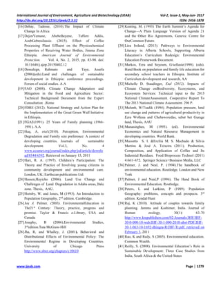 International Journal of Environment, Agriculture and Biotechnology (IJEAB) Vol-2, Issue-3, May-Jun- 2017
http://dx.doi.org/10.22161/ijeab/2.3.32 ISSN: 2456-1878
www.ijeab.com Page | 1279
[16]Debay, Tadesse, (2010).The Impact of Climate
Change In Africa
[17]DejenYemane, AbebeBeyene, Taffere Addis,
AzebGebresilassie. (2015). Effect of Coffee
Processing Plant Effluent on the Physicochemical
Properties of Receiving Water Bodies, Jimma Zone
Ethiopia. American Journal of Environmental
Protection. Vol. 4, No. 2, 2015, pp. 83-90. doi:
10.11648/j.ajep.20150402.12
[18]Dessalegn, Rahmato and Taye, Assefa
(2006)(eds).Land and challenges of sustainable
development in Ethiopia: conference proceedings.
Forum of social studies. A.A
[19]FAO (2008). Climate Change Adaptation and
Mitigation in the Food and Agriculture Sector:
Technical Background Document from the Expert
Consultation ,Rome
[20]FDRE (2012). National Strategy and Action Plan for
the Implementation of the Great Green Wall Initiative
in Ethiopia.
[21]FGAE(1991). 25 Years of Family planning (1966-
1991). A.A
[22]Haq, A, etal.(2010). Perception, Environmental
Degradation and Family size preference: A context of
developing countries. Journals of sustainable
development. Vol.3, No. 4
www.ccsenet.org/journal/index.php/jsd/article/downlo
ad/8544/6392. Retrieved on January 15, 2011
[23]Hart, R. A. (1997). Children’s Participation: The
Theory and Practice of Involving young citizens in
community development and environmental care.
London, UK; Earthscan publications Ltd.
[24]Hassen,Hayicho (2006). Land Use Change and
Challenges of Land Degradation in Adaba areas, Bale
zone. Thesis, AAU.
[25]Hornby, W. and Jones, M (1993). An Introduction to
Population Geography, 2nd
edition. Cambridge.
[26]Joy A. Palmer, (2003). EnvironmentalEducation in
The21st
Century: Theory, practice, progress and
promise. Taylor & Francis e-Library, USA and
Canada
[27]Josephy, B (2006).Environmental Studies,
3rd
edition.Tata McGraw-Hill
[28]Jha, R, and Whalley, J. (2001). Behavioral and
Distributional Effects of Environmental Policy: The
Environmental Regime in Developing Countries.
University of Chicago Press
http://www.nber.org/chapters/c10610
[29]Keating, M. (1993) The Earth Summit’s Agenda for
Change—A Plain Language Version of Agenda 21
and the Other Rio Agreements, Geneva: Centre for
OurCommon Future.
[30]Liza Ireland, (2013). Pathways to Environmental
Literacy in Alberta Schools, Supporting Alberta
Education’s Curriculum Redesign: Environmental
Education Framework Document.
[31]Markos, Ezra and Seyoum, G/sellasie(1998). (eds).
Hand Book on population and family life education for
secondary school teachers in Ethiopia. Institute of
Curriculum development and research, AA
[32]Michelle D. Staudinger, Etal (2012). Impacts of
Climate Change onBiodiversity, Ecosystems, and
Ecosystem Services: Technical input to the 2013
National ClimateAssessment. Cooperative Report To
The 2013 National Climate Assessment. 296 P.
[33]Mulunh, W/Tsadik (1994). Population pressure, land
use change and patterns of agricultural productivity in
Ezra Wollena and Chehaworedas, sebat bet Gurage
land, Thesis, AAU
[34]Munasinghee, M (1993). (ed). Environmental
Economics and Natural Resource Management in
developing countries. World Bank.
[35]Mussatto S. I. &Ercília M. S. Machado & Silvia
Martins & José A. Teixeira (2011). Production,
Composition, and Application of Coffee and Its
Industrial Residues. Food Bioprocess Technol (2011)
4:661–672. Springer Science+Business Media, LLC
[36]Palmer, J. and Neal, P. (1994).The handbook of
environmental education. Routledge, London and New
York
[37]Palmer, J and Neal,P (1996). The Hand Book of
Environmental Education. Routledge.
[38]Peters, L and Larkinn, P (1989). Population
Geography: problems, concepts and prospects. 3rd
edition. Kendal/Hunt
[39]Raj, K (2010). Attitude of couples towards family
planning. Jammu and Kashimer, India. Journal of
Human ecology. 30(1): 63-70
http://www.krepublishers.com/02-Journals/JHF/JHF-
30-0-000-10-web/JHF-30-1-000-2010-abst-PDF/JHF-
30-1-063-10-1692-dhingra-R/JHF-Tt.pdf. retrieved on
February 3, 2011
[40]Rao, K and Redy, S (2005). Environmental education.
Common Wealth.
[41]Reilly, S. (2008). Environmental Education’s Role in
Sustainable Development: Three Case Studies from
India, South Africa & the United States
 