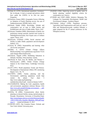 International Journal of Environment, Agriculture and Biotechnology (IJEAB) Vol-2, Issue-3, May-Jun- 2017
http://dx.doi.org/10.22161/ijeab/2.3.32 ISSN: 2456-1878
www.ijeab.com Page | 1280
[42]Salas R, (1979). International population Assistance:
the 1st decade. A look at concept and policies which
have guide the UNFPA in its first ten years.
Pergamon.
[43]Semeon, Emane (2002). Geographic Factors Affecting
an Adoption of Family Planning service: the case of
Soddozuriaworeda. SNNPR, thesis, AAU.
[44]Senait, Endale (2009). Knowledge, Attitude and
contraceptive use of man in Addis ketema and
KolfeKeranio sub cities of Addis ababa. Thesis, AAU
[45]Sewnet, Fantahun (2008). Determinants of family size
preferences among currently married rural women in
HulletIjjuEnesieworeda, East Gojam zone of Amhara
region. Thesis, AAU
[46]Seyoum, G/Sellasie (1990). Social structure and
fertility in Addis Ababa: population and development
bulletin. 1(2).
[47]Scott, W. (2002). Sustainability and learning: what
role for the curriculum?.
[48]Shah, A. (2014) Climate Change Affects
Biodiversityhttp://www.globalissues.org/article/172/cli
mate-change-affects-biodiversity.
[49]Tekeste, Negash (1996). Rethinking Education in
Ethiopia. Nordiska, Africa Institute. Upsala.
[50]Thomas R. Karl, Jerry M. Melillo, and Thomas C.
Peterson,(eds.) (2009). Global Climate Change
Impacts in the United States. Cambridge University
Press
[51]UN (1991). World population Trends and Policies.
Development of International Affairs:1981 monitoring
Report. Vol.1, No. 79.
[52]UNFPA (2008). Family planning and the
Environment: stabilizing population would help
sustain the planet. Fact sheet 3
http://www.unfpa.org/rh/planning/
mediakit/docs/sheet3.pdf, visited on January 4,2011
[53]USAID(2010). Making the Link: population, health
and environment. population reference Beruea. USA
http://www.prb.org/pdf10/bridge-environment .pdf,
retrieved on February 7,2011
[54]Willy, M (2006). Communication about family
planning on desired fertility among married people in
Rwanda. Dissertation, University of KwaZulu-Natal.
http://researchspace.ukzn.ac.za/xmlui/bitstream/handle
/10413/1586/willy_Gasafari_Mpabuka_2006.pdf?sequ
ence=1 visited on February 15, 2011
[55]WCED (1987). Our Common Future. Oxfords and
New York: Oxford University press.
[56]WHO (1996). Improving access to quality cares in
family planning: medical eligibility criteria for
contraceptive use. Geneva.
[57]WHO and UNEP (2008). Initiative Managing The
Linkages For Sustainable Development: Health And
Environment Linkages. Synthesis Report
[58]Yebeltal, Gebeyo (1994). Population pressure,
Agriculture land Fragmentation and Land use: case of
Dale and Shashemeneworeda, southern Ethiopia: a
paper prepared for the 4th
annual conference on the
Ethiopian economy.
 