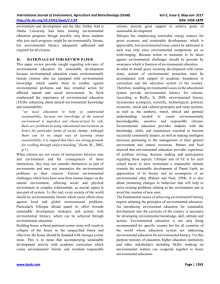 International Journal of Environment, Agriculture and Biotechnology (IJEAB) Vol-2, Issue-3, May-Jun- 2017
http://dx.doi.org/10.22161/ijeab/2.3.32 ISSN: 2456-1878
www.ijeab.com Page | 1263
environment and development and the like; further Add is
Ababa University had been running environmental
education program; though possibly only those students
who join such programs might be environmentally literate,
but environmental literacy adequately addressed and
required for all citizens.
II. RATIONALE OF THIS REVIEW PAPER
This paper review provide insight regarding relevance of
environmental education for sustainable development
because environmental education create environmentally
literate citizens who are equipped with environmental
knowledge which enable them to combat against
environmental problems and take remedial action for
affected natural and social environment. As Scott
emphasized the importance of environmental education
(EE)for enhancing about natural environmental knowledge
and sustainability:
“we need education to help us understand
sustainability, because our knowledge of the natural
environment is imperfect and characterized by risk,
there are problems in using educational interventions as
levers for particular forms of social change. Although
there can be no single way of learning about
sustainability, it is argued that there are strong grounds
for working through subject teaching” (Scott, W., 2002,
p-1).
When citizens are not aware of interactions between man
and environment and the consequences of these
interactions, they may not consider themselves as part of
environment and may not internalize the environmental
problems as their concern. Current environmental
challenges which have been arise from human impact on the
natural environment, affecting social and physical
environment in complex relationships, as asocial aspect is
also part of system. To this end, every society of the world
should be environmentally literate which assist efforts done
against local and global environmental problems.
Particularly Ethiopia should match its effort towards
sustainable development strategies and actions with
environmental literacy, which can be achieved through
environmental education.
Building house without pertinent corner stone will result in
collapse of the house in the unspecified future and
otherwise the house should be founded with stronger corner
stone. This is to mean that accompanying sustainable
development activity with academic curriculum which
create environmental literate and resultant responsible
citizens provide great support to achieve goals of
sustainable development.
Ethiopia has emphasizing renewable energy sources for
green economy and sustainable development, which is
appreciable, but environmental issue cannot be addressed in
such way only since environmental components are so
wide-ranging. Because action or measures to be taken
against environmental challenges should be precede by
awareness which is function of environmental education.
In order to install green economy development with corner
stone, actions of environmental protection must be
accompanied with support of academic foundation in
curriculum and the education system of the country.
Therefore, installing environmental issues in the educational
system provide environmental literacy for citizens.
According to Reilly, S, 2008, environmental literacy
incorporates ecological, scientific, technological, political,
economic, social and cultural principles and value systems,
as well as the aesthetic, moral, ethical and spiritual
understanding needed to create environmentally
knowledgeable, sensitive and responsible citizens.
Environmental education provides students with the
knowledge, skills, and experiences essential to become
successful community leaders, as well as making intelligent
decisions pertaining to the management of their general
environment and natural resources. Palmer and Neal
stressed that environmental education provides experience
of problem solving, decision making and participation
regarding these aspects. Ultimate aim of EE is for each
school leaver to have formulated a responsible attitude
towards the sustainable development of Planet Earth, an
appreciation of its beauty and an assumption of an
environmental ethic (Palmer and Neal, 1994). It is also
about promoting changes in behaviour that will help to
solve existing problems relating to the environment and to
avoid the creation of new ones.
The fundamental means of achieving environmental literacy
require adopting the principles of environmental education.
An introducing environment education for sustainable
development into the curricula of the country is necessary
for developing environmental knowledge, skill, attitude and
actions. Environmental education is not only being
recommended for specific country but for all countries of
the world whose education system not addressing
environmental education for environmental literacy. For this
purpose ministry of education, higher education institutions
and other stakeholders including NGOs working on
environmental matters can cooperate together to foster
environmental education.
 