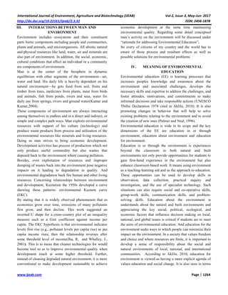 International Journal of Environment, Agriculture and Biotechnology (IJEAB) Vol-2, Issue-3, May-Jun- 2017
http://dx.doi.org/10.22161/ijeab/2.3.32 ISSN: 2456-1878
www.ijeab.com Page | 1264
III. INTERACTIONS BETWEEN MAN AND
ENVIRONMENT
Environment includes ecosystems and their constituent
parts biotic components including people and communities,
plants and animals, and microorganisms. All abiotic natural
and physical resources like land, water, air and minerals are
also part of environment. In addition, the social, economic,
cultural conditions that affect an individual or a community
are components of environment.
Man is at the center of the biosphere in dynamic
equilibrium with other segments of the environment—air,
water and land. His daily life is heavily dependent on his
natural environment—he gets food from soil, fruits and
timber from trees, medicines from plants, meat from birds
and animals, fish from ponds, rivers and seas, water for
daily use from springs, rivers and ground water(Kumar and
Kumar,2004).
Those components of environment are always interacting
among themselves in endless and in a direct and indirect, or
simple and complex path ways. Man exploits environmental
resources with support of his culture (technology) and
produce waste products from process and utilization of the
environmental resources like minerals and living resources.
Doing so man strives to bring economic development.
Development activities has process of production which not
only produce useful commodity but also wastes that
deposed back to the environment where causing pollution.
Besides, over exploitation of resources and improper
dumping of wastes back into the environment pose negative
impacts on it leading to degradation in quality. And
environmental degradation back fire human and other living
resources. Concerning relationships between environment
and development, Kuznetsin the 1950s developed a curve
showing these patterns- environmental Kuznets curve
(EKC).
By stating that it is widely observed phenomenon that as
economies grow over time, emissions of many pollutants
first grow, and then decline. This work suggested an
inverted U shape for a cross-country plot of an inequality
measure such as a Gini coefficient against income per
capita. The EKC hypothesis is that environmental indicator
levels first rise (e.g., pollutant levels per capita rise) as per
capita income rises; then the relationship reverses after
some threshold level of income(Jha, R, and Whalley, J.,
2001). This is to mean that cleaner technologies for would
become tool so as to improve environmental quality when
development reach at some higher threshold. Further,
instead of cleaning degraded natural environment, it is more
conventional to make development sustainable to achieve
economic development at the same time maintaining
environmental quality. Regarding some detail conceptsof
man’s activity on the environment will be discussed under
“rationale for addressing Environmental Education”.
So every of citizens of my country and the world has to
aware of those process and resultant effects as well as
possible solutions for environmental problems.
IV. MEANING OF ENVIRONMENTAL
EDUCATION
Environmental education (EE) is learning processes that
increases peoples knowledge and awareness about the
environment and associated challenges, develops the
necessary skills and expertise to address the challenges, and
foster attitudes, motivations, and commitments to make
informed decisions and take responsible actions (UNESCO
Tbillsi Declaration 1978 cited in Aklilu, 2010). It is also
promoting changes in behavior that will help to solve
existing problems relating to the environment and to avoid
the creation of new ones (Palmer and Neal, 1996).
Environmental education is wide in its scope and the key
dimensions of the EE are education in or through
environment, education about environment and education
for environment.
Education in or through the environment is experiences
beyond the classroom in both natural and built
environments not only provide opportunities for students to
gain first-hand experience in the environment but also
enhance classroom-based work. It means using environment
as a teaching-learning aid and as the approach to education.
These opportunities can be used to develop skills in
observation, data collection, practical inquiry and
investigation, and the use of specialist technology. Such
situations can also require social and co-operative skills,
group-work skills, communication skills, and problem-
solving skills. Education about the environment is
understands about the natural and built environments and
appreciating the key social, political, ecological, and
economic factors that influence decision making on local,
national, and global issues is critical if students are to meet
the aims of environmental education. And education for the
environment seeks ways in which people can minimize their
impact on the environment. In a society that values freedom
and choice and where resources are finite, it is important to
develop a sense of responsibility about the social and
natural environments of local, national, and international
communities. According to Aklilu, 2010, education for
environment is viewed as having a more explicit agenda of
values education and social change. It is also seen in terms
 