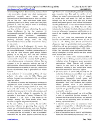 International Journal of Environment, Agriculture and Biotechnology (IJEAB) Vol-2, Issue-3, May-Jun- 2017
http://dx.doi.org/10.22161/ijeab/2.3.32 ISSN: 2456-1878
www.ijeab.com Page | 1266
environmental protection. These measures include soil and
water conservation through water shade managements,
developing renewable energy sources such as
hydroelectricity of Renaissance dame on Abay river, Gilgel
gibe on Gibe river, Tekeze and Genale Dawa dames;
geothermal power in rift valley system and wind power
generation in Adama and Ashegoda; instead of encouraging
fossil fuel oriented development.
Are these activities only means of enabling the country
leading development in line that guarantee for
environmental protection? In order to achieve sustainable
development goals, developing comprehensive
environmental policies and implementing accordingly;
promoting renewable energy source and using
environmental education as tool for environmental literacy
are key aspects.
In addition to above developments, the country also
developing different industrial parks in different towns of
the country like Hawassa, Debre Bran, Adama and so on. It
was said that these industrial parks manage residues
properly. In the long run, these and other industrial
expansion and development itself evitable will bring
environmental problems. For example, health problems,
water pollution, general environmental pollution. Here an
argument is not to undermine necessity and role of
development but balance between economic production and
environmental wellbeing should be given due consideration
because environmental safety is precondition for human
survival.
Some indicators of environmental problems of water
pollution with urban wastes in Addis Ababa, water
pollution from agro-processing industries like wet coffee as
stated here below.
The generation of residues and by-products is inherent in
any productive sector, for instance, the agro industrial and
the food sectors produce large quantities of waste, both
liquid and solid. Coffee is the second largest traded
agricultural commodity in the world, after petroleum, and
therefore, the coffee industry is responsible for the
generation of large amount of residues (Nabais et al. 2008
in Mussatto S. I. etal. 2011). If those wastes are not
managed properly they affect human health, water
resources, ecosystem and general environment.
In the same fashion, in our country, the wet coffee
processing industries are generating huge amounts of
organic and nutrient rich and acidic wastewater. This huge
untreated wastewater is sometimes discharged directly into
the nearby pits that are intended to serve as wastewater
stabilization but are neither properly constructed nor the
right dimension to accommodate the generated waste during
peak processing time. This leads to overflow of raw
effluents into natural watercourses and severely damaged
the surface waters and aquatic life. Such an alarming
pollution calls for an urgent action and seeks a sound
effluent management option in order to ensure sustainability
of coffee production and to avoid irreversible environmental
damage (Dejen Yemane, etal. 2015). Not only coffee
industries but also bad odor from leather factor around mojo
town; poor urban wastes management in different towns are
some of few examples of environmental problems in the
country.
UNEP and WHO stated that contamination of water
resources can exacerbate diarrhoeal diseases by lack of
access to safe drinking-water. Global environmental
changes can impact on agricultural production, exacerbating
malnutrition, and spur more extreme weather conditions,
causing injuries and deaths also (WHO and UNEP, 2008).
Palmer, 2003 has pointed out the importance of fresh water
and the consequence of water pollution has been serious
health problem of the world as:
• Fresh water is essential for the maintenance of life on
Earth. It is vital for drinking, sanitation, industry, food
production, urban developments, power generation,
transportation, inland fisheries and recreation.
However, in many parts of the world there are
widespread shortages of water, coupled with gradual
destruction and increased pollution of supplies.
• The main causes of current and projected lack of
availability of adequate amounts of fresh water include
poor management, linked to lack of adequate
conservation, inadequately treated sewage and
industrial waste, loss of natural water catchment areas,
deforestation, dams, river diversions and irrigation
schemes; pollution, linked to poor agricultural
practices which release pesticides and other harmful
chemicals into groundwater; and rapid local increases
in demand in some areas.
• Over 10 million deaths occur each year in the world as
a result of water-borne intestinal diseases. It is
estimated that 80 per cent of all diseases and one-third
of deaths in the developing world are caused by
drinking contaminated water.
• In industrial nations, surface and underground water
supplies are being polluted by industrial and municipal
wastes as well as by surface run-off of toxins from
agricultural and urban activities.
• Many of the problems are the result of a development
model that is environmentally destructive, and a lack
 