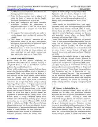 International Journal of Environment, Agriculture and Biotechnology (IJEAB) Vol-2, Issue-3, May-Jun- 2017
http://dx.doi.org/10.22161/ijeab/2.3.32 ISSN: 2456-1878
www.ijeab.com Page | 1267
of public awareness and education about the need and
the ways to protect water resources.
• To do this, human activities must be adapted to fit
within the limits of nature, so that the healthy
functioning of ecosystems can be preserved.
• Better water management will require innovative
technologies, including the improvement of
indigenous technologies, to make full use of limited
water resources and to safeguard the water from
pollution.
• It is suggested that various approaches are needed to
provide adequate water supplies and sanitation, for
example:
• There should be mandatory assessment of the
environmental impact of all major water-resource
development projects that have the potential to impair
water quality and aquatic ecosystems.
• Alternative sources of fresh water must be developed.
These include de-salting sea water, catching rain
water—particularly on small islands—reusing waste
water and recycling water (Joy A. Palmer, 2003).
6.1.2 Climate change and environment
Climate change has been threating biodiversity and
agricultural sector; and resulted in increased frequency of
droughtand floods as well as desertification. Climatic
pollution also caused health problems.
Climate models predict negative impacts of climate change
on agricultural production and food security in large parts of
sub-Saharan Africa. Higher temperatures, the drying up of
soils, increased pest and disease pressure, shifts in suitable
areas for growing crops and livestock, increased
desertification in the Sahara region, floods, deforestation,
and erosion are all signs that climate change is already
happening and represents one of the greatest environmental,
social and economic threats facing Africa: ‘The impact of
climate change will fall disproportionate on the world’s
poorest countries, many of them here in Africa. Poor people
already live on the front lines of pollution, disaster, and
degradation of resources and land (DebayTadesse, 2010).
Climate change is having widespread impacts across
multiple scales of biodiversity including genes, species,
communities, and ecosystems (Parmesan, 2006; Bellard,
2012, in Michelle, etal 2012). The influence of climate
change that synergized with destruction of habitats (forests)
lead to extinction of large number of species in the world.
Change in climate variables like mean rainfall and
temperate as well as the increase in extreme events
will affect agriculture, livestock and forestry. Many
impacts of climate change such as increased land
degradation and soil erosion, changes in water
availability, biodiversity loss, more frequent and
more intense pest and disease outbreaks as well as
disasters need to be addressed across sectors (FAO,
2008).
Climate changes will affect human health, water supply,
agriculture, coastal areas, and many other aspects of society
and the natural environment (Thomas R, 2009). In similar,
Climate change and shifts in ecological conditions could
support the spread of pathogens, parasites, and diseases,
with potentially serious effects on human health,
agriculture, and fisheries (Shah, 2014).
Climate change almost always exacerbates the problems
caused by other environmental stressors including: land use
change and the consequent habitat fragmentation and
degradation; extraction of timber, fish, water, and other
resources; biological disturbance such as the introduction of
non-native invasive species, disease, and pests; and
chemical, heavy metal, and nutrient pollution (Michelle,
etal 2012).
Climate change also resulted in shortage of wood products,
changes in local and regional climates, depletion of
biological resources, further degradation of remaining
vegetation and widespread land degradation (UNDP, 2010).
One of the major goals of environmental education is to
identify and solve environmental problems of the physical
and human environment. Today, climate change, pollution,
land degradation and loss of biodiversity are very
challenging problems of the world. These problems mainly
can be minimized through sustainable use of natural
resources; planting trees/restoring forests and conserving
biodiversity, protecting soil erosion and enhancing its
fertility, reducing pollutants, managing wastes properly and
so on.
6.2 Pressure on Biological diversity
Information is emerging constantly about not only the
mounting risks to health from pollutionand ecosystem
degradation but also the positive contributions to health
from ecosystem services. Looking at health and
environment linkages through an ecosystem framework
captures a much broader web of interactions which is vital
for good development decisions. Ecosystem services
provide the essential plant and animal products for food,
shelter, clothing and medicines. They purify and replenish
air and water resources, ensure soil fertility, and provide
leisure and cultural outlets.Other vital ecosystem services
include biological systems of checks and balances that
 