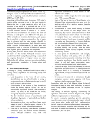 International Journal of Environment, Agriculture and Biotechnology (IJEAB) Vol-2, Issue-3, May-Jun- 2017
http://dx.doi.org/10.22161/ijeab/2.3.32 ISSN: 2456-1878
www.ijeab.com Page | 1268
control many dangerous pathogens and disease vectors (e.g.
mosquito vectors of malaria) and thus disease transmission,
as well as regulating local and global climatic conditions
(WHO and UNEP, 2008).
According to Global Ecosystem Assessment 2005, today’s
ongoing global warming is one of the major threats to
biodiversity that it could negatively affect all living
organism of the world. It is projected that end of 21st
century global atmospheric temperature will rise from 1 to 3
0
C which associated with rise of sea level of 1 to 2 meters.
Each 10
C rise in temperature will displace the limits of
tolerance of land species some 125km towards poles or
150m vertically on mountains. Furthermore, each species
has its own limit of body temperature above that its health
may be disrupted and this make species vulnerable to
variety of diseases and subsequent death. Therefore, current
global warming influencesspecies in many ways and
consequently leads to extinction of biological resources
such as genes, species, populations and ecosystems.
Keating, 1993, indicated that the normal rates of extinction
of many of the world’s biological resources have
accelerated, and still are rapidly accelerating—as a result of
the ongoing destruction of tropical forests and other
biologically rich habitats; plus over-harvesting, pollution,
and inappropriate introduction of foreign plants and
animals.
6.3 Desertification and drought
According to Keating, 1993,human impact on the land is
causing serious degradation, and increasing poverty and
starvation:
• Land degradation in the forms of soil erosion,
desertification, and loss of soil fertility is having a
most serious impact on food production, and on world
levels of poverty and starvation.
• Desertification is the process of land degradation
caused by human impacts, notably the use of
unsustainable agricultural methods, and variations in
climate. Dry lands of the world that are already
ecologically fragile are particularly vulnerable.
• The key short-term impacts of desertification and
drought are degradation of grazing lands and decline
in food production.
• Seventy percent of the entire world’s drylands, which
amount to some 3.6 billion hectares or a quarter of the
world’s land, are already affected by degradation.
• From time to time, notably when rains fail for several
consecutive years, the problem becomes extremely
serious. Drought conditions along with land
degradation contributed to severe famine in sub-
Saharan Africa in 1975.
• An estimated 3 million people died in the same region
in the 1980s because of drought.
• Much of the land at high risk of desertification is in
Africa and Asia, but substantial at-risk areas are in the
south-west of the USA, northern Mexico, Australia
and South America.
• Desertification is caused almost entirely by human
misuse and overuse of land. Major causes are
overgrazing by livestock and deforestation for fuel
wood. Other important factors include over cultivation
of marginal lands and salinisation from poorly
managed irrigation. Even in areas of moderate rainfall,
overgrazing and the production of livestock feed can
lead to serious losses of topsoil from water erosion.
• To stop desertification from spreading, land use,
including farming and grazing, must be made
environmentally sound, socially acceptable, fair and
economically feasible.
• In areas prone to desertification and drought,
traditional farmland and grazing styles are often
inadequate and unsustainable, particularly in the face
of increasing populations. Rural dwellers should be
trained in soil and water conservation, water
harvesting, agroforestry and small scale irrigation.
• Poverty is a major factor in accelerating the rate of
degradation and desertification. To reduce pressure on
the fragile lands, it is necessary to rehabilitate
degraded lands, and provide alternative livelihoods for
people.
• It is necessary to establish an international drought
emergency response system equipped with food,
healthcare, shelter, transport and finances.
In this line, being part of sub Saharan Africa, the fate of
Ethiopia’s drylands or range lands particularly in pastoral
areas facing serious challenges because of frequent
droughts.
The strategy of Ethiopia regarding sustainability of
agriculture and natural resources designed well, except
ineffective implementation of these strategies.
To ensure sustainable agriculture growth, appropriate
natural resources conservation practices that require soil and
water conservation works with fully implementation
through proactive and organized community participation.
Forestry development, protection and utilization will be
done with increased effectiveness by the participation of
communities (MoFED, 2010).
 